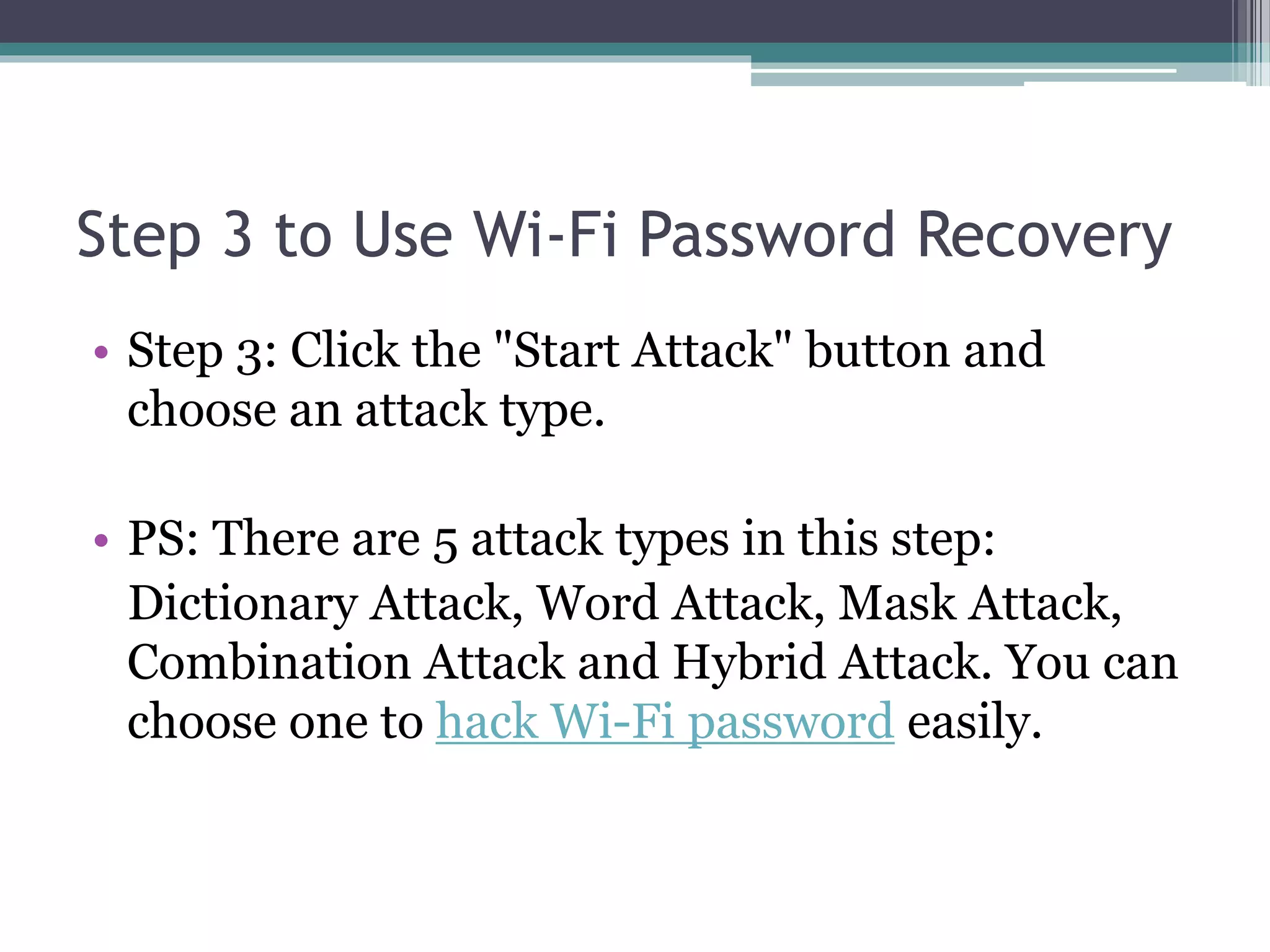 Step 3 to Use Wi-Fi Password Recovery
• Step 3: Click the "Start Attack" button and
choose an attack type.
• PS: There are 5 attack types in this step:
Dictionary Attack, Word Attack, Mask Attack,
Combination Attack and Hybrid Attack. You can
choose one to hack Wi-Fi password easily.
 
