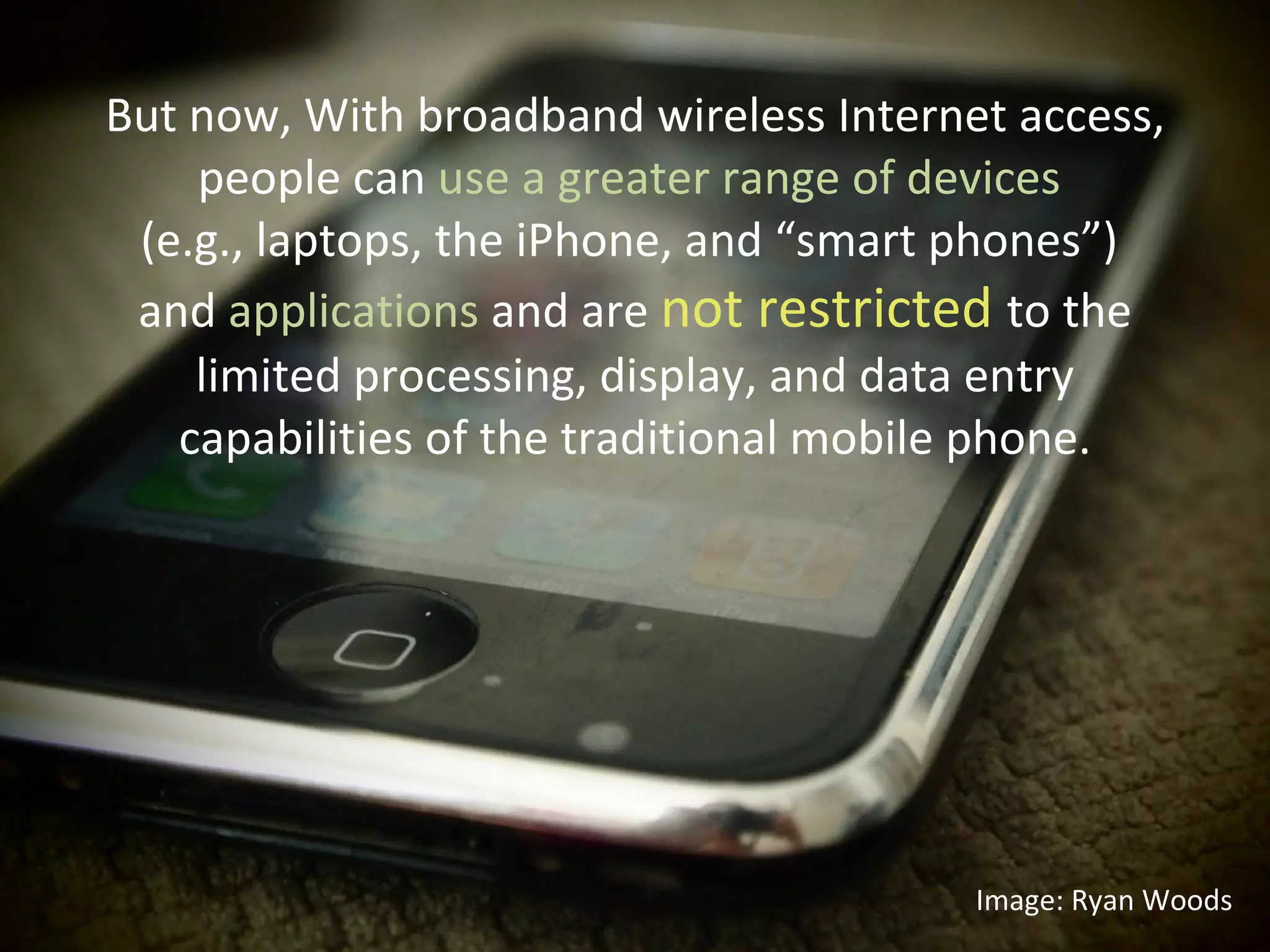 But now, With broadband wireless Internet access, people can  use a greater range of devices  (e.g., laptops, the iPhone, and “smart phones”)  and  applications  and are  not restricted  to the limited processing, display, and data entry capabilities of the traditional mobile phone. Image: Ryan Woods 