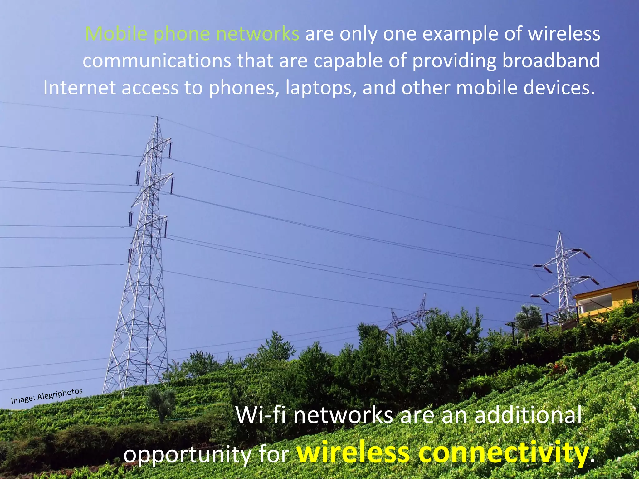 Mobile phone networks  are only one example of wireless communications that are capable of providing broadband Internet access to phones, laptops, and other mobile devices.  Wi-fi networks are an additional   opportunity for  wireless connectivity .   Image: Alegriphotos 