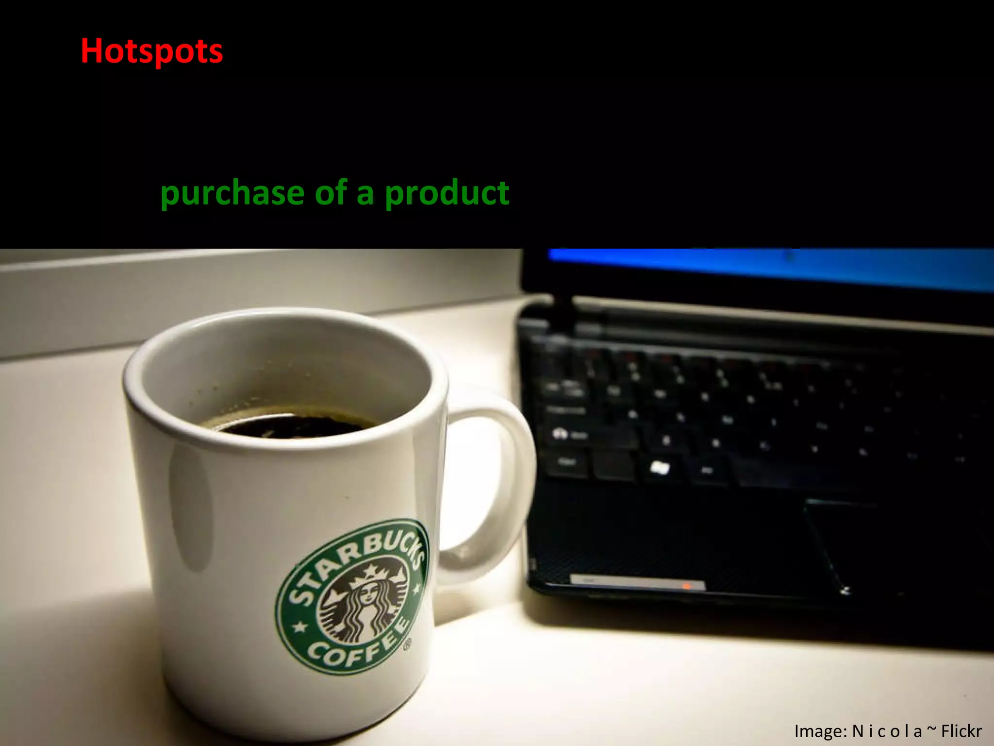 Hotspots  are limited locations where Wireless internet access, such as a  coffee shop , bookstore, or airport lounge. Access is typically associated with pay-per-use or the  purchase of a product  (e.g. a cup of coffee).  Image: N i c o l a ~ Flickr 