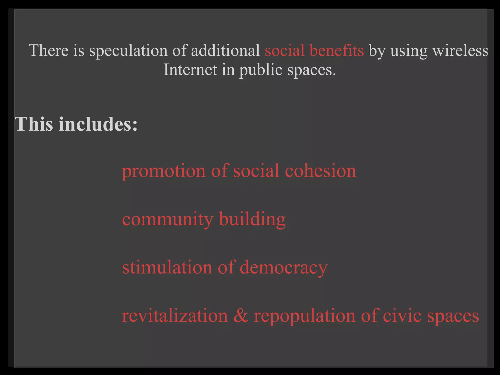 There is speculation of additional  social benefits  by using wireless Internet in public spaces.    promotion of social cohesion     community building     stimulation of democracy   revitalization & repopulation of civic spaces  This includes: 