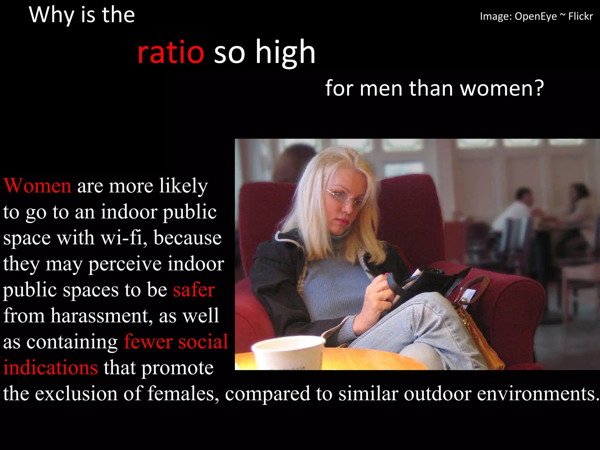 Why is the    ratio  so high    for men than women? Women  are more likely  to go to an indoor public  space with wi-fi, because  they may perceive indoor  public spaces to be  safer   from harassment, as well  as containing  fewer social  indications  that promote  the exclusion of females, compared to similar outdoor environments.  Image: OpenEye ~ Flickr 