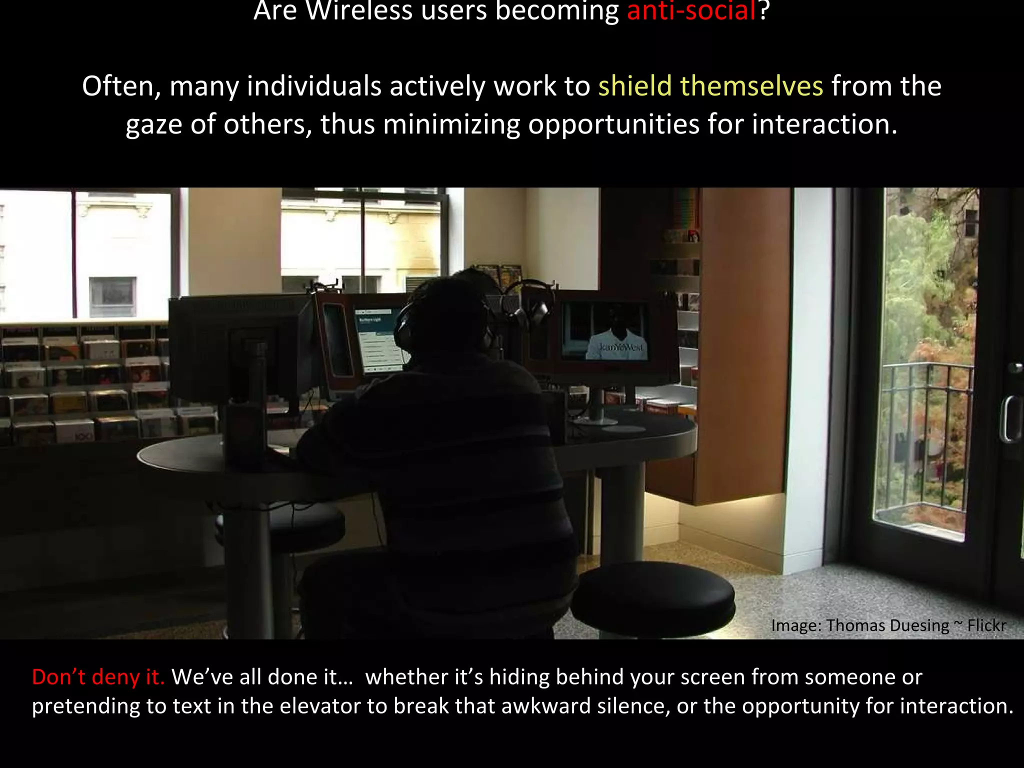 Are Wireless users becoming  anti-social ? Often, many individuals actively work to  shield themselves  from the gaze of others, thus minimizing opportunities for interaction.   Don’t deny it.  We’ve all done it…  whether it’s hiding behind your screen from someone or  pretending to text in the elevator to break that awkward silence, or the opportunity for interaction. Image: Thomas Duesing ~ Flickr 