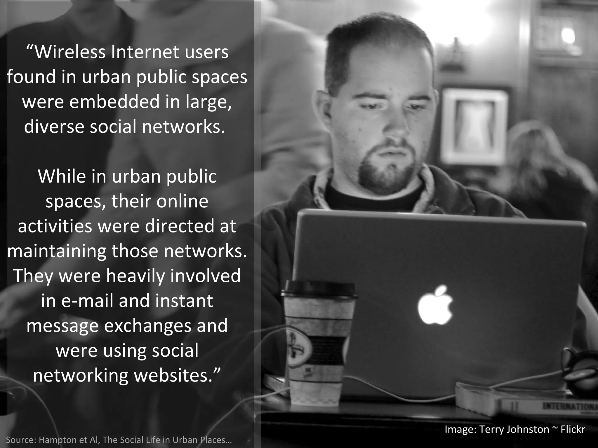 “ Wireless Internet users found in urban public spaces were embedded in large, diverse social networks.  While in urban public spaces, their online activities were directed at maintaining those networks. They were heavily involved in e-mail and instant message exchanges and were using social networking websites.” Image: Terry Johnston ~ Flickr Source: Hampton et Al, The Social Life in Urban Places… 