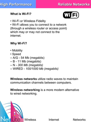 What is Wi-Fi? •  Wi-Fi or Wireless Fidelity •  Wi-Fi allows you to connect to a network (through a wireless router or access point) which may or may not connect to the internet. •  Mobility •  Speed –  A/G - 54 Mb (megabits) –  B - 11 Mb (megabits) –  N -  300 Mb (megabits) –  WIRED -  100/1000 Mb (megabits) Why Wi-Fi? Wireless networks  utilize radio waves to maintain communication channels between computers.  Wireless networking  is a more modern alternative to wired networking. High Performance Reliable Networks Wireless Internet Networks 