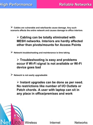 Cables are vulnerable and rats/lizards cause damage. Any such scenario affects the entire network and causes damage to office interiors Cabling can be totally eliminated with MESH networks. Interiors are hardly affected other than pivots/mounts for Access Points Network troubleshooting and maintenance is time taking Troubleshooting is easy and problems occur if Wi-Fi signal is not available or Wi-Fi device goes bad Network is not easily upgradeable Instant upgrades can be done as per need. No restrictions like number of I/O Outlets or Patch chords. A user with laptop can sit in any place in office/premises and work High Performance Reliable Networks Wireless Internet Networks 