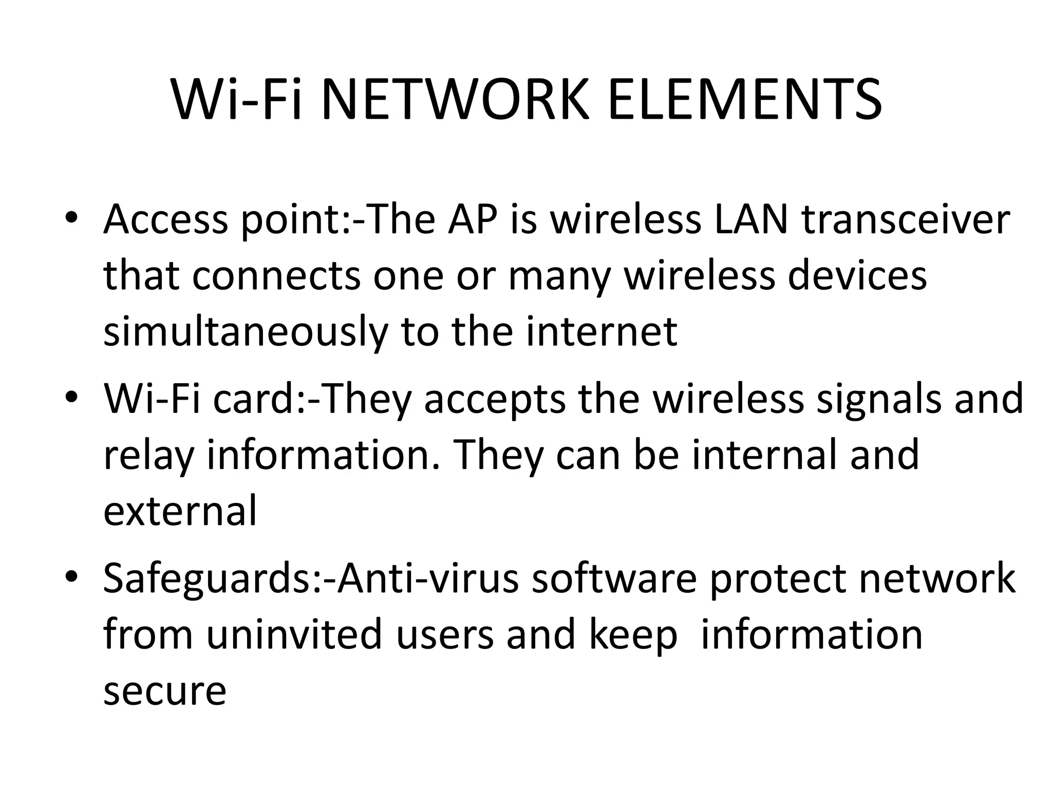 Wi-Fi NETWORK ELEMENTS
• Access point:-The AP is wireless LAN transceiver
that connects one or many wireless devices
simultaneously to the internet
• Wi-Fi card:-They accepts the wireless signals and
relay information. They can be internal and
external
• Safeguards:-Anti-virus software protect network
from uninvited users and keep information
secure
 