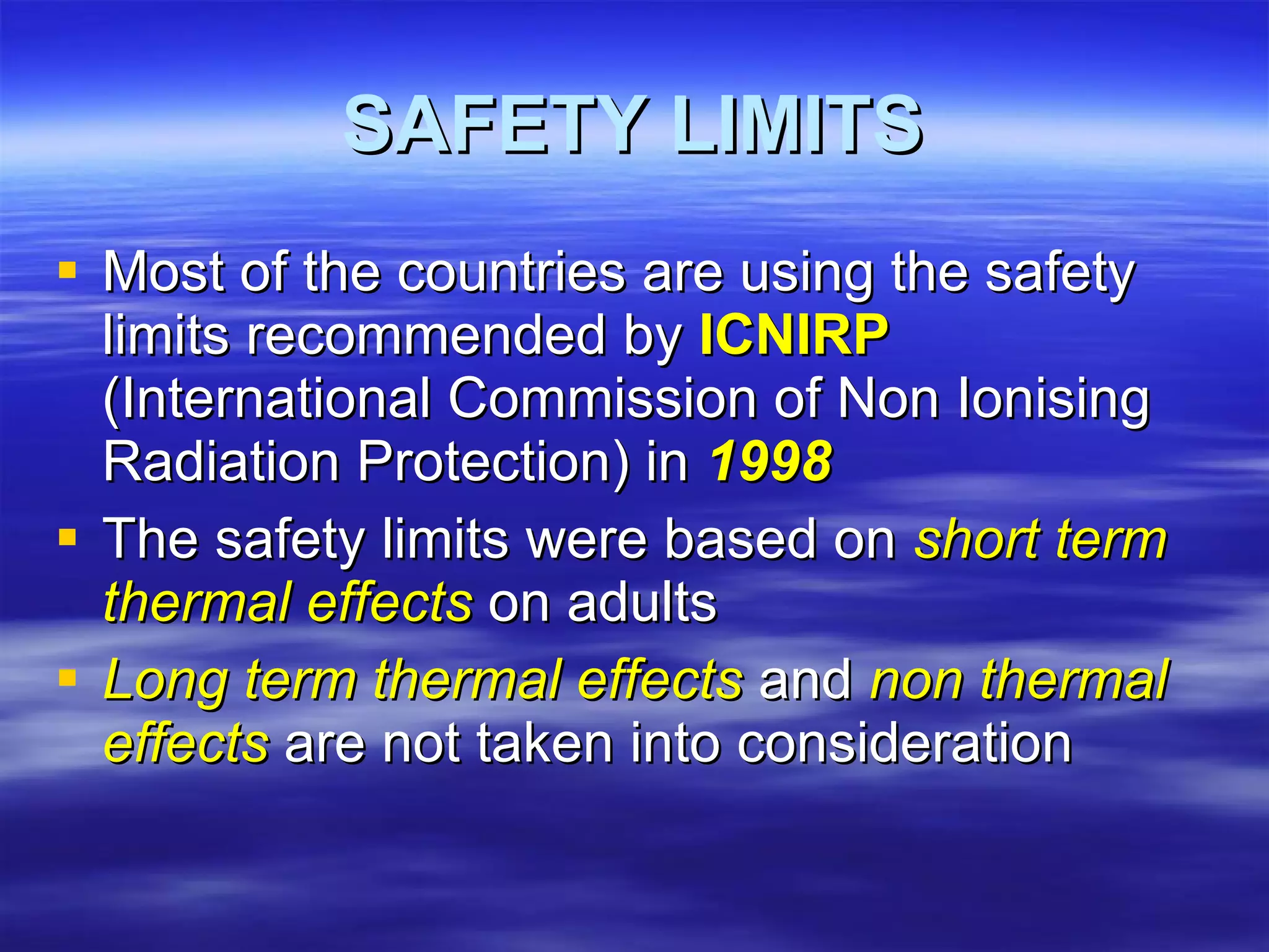 SAFETY LIMITS Most of the countries are using the safety limits recommended by  ICNIRP  (International Commission of Non Ionising Radiation Protection) in  1998 The safety limits were based on  short term thermal effects  on adults Long term thermal effects  and  non thermal effects  are not taken into consideration 