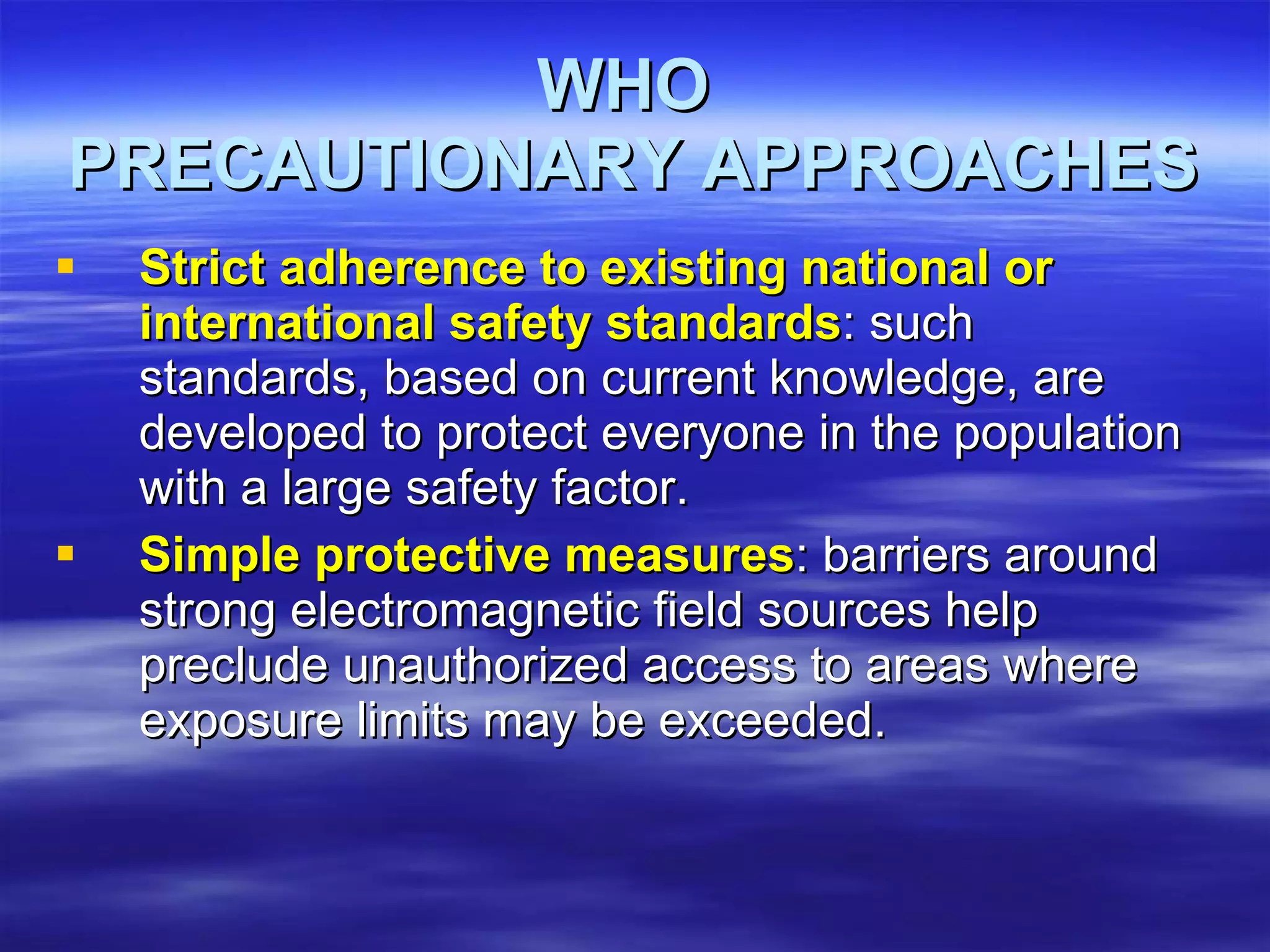 WHO  PRECAUTIONARY APPROACHES Strict adherence to existing national or international safety standards : such standards, based on current knowledge, are developed to protect everyone in the population with a large safety factor.  Simple protective measures : barriers around strong electromagnetic field sources help preclude unauthorized access to areas where exposure limits may be exceeded.  