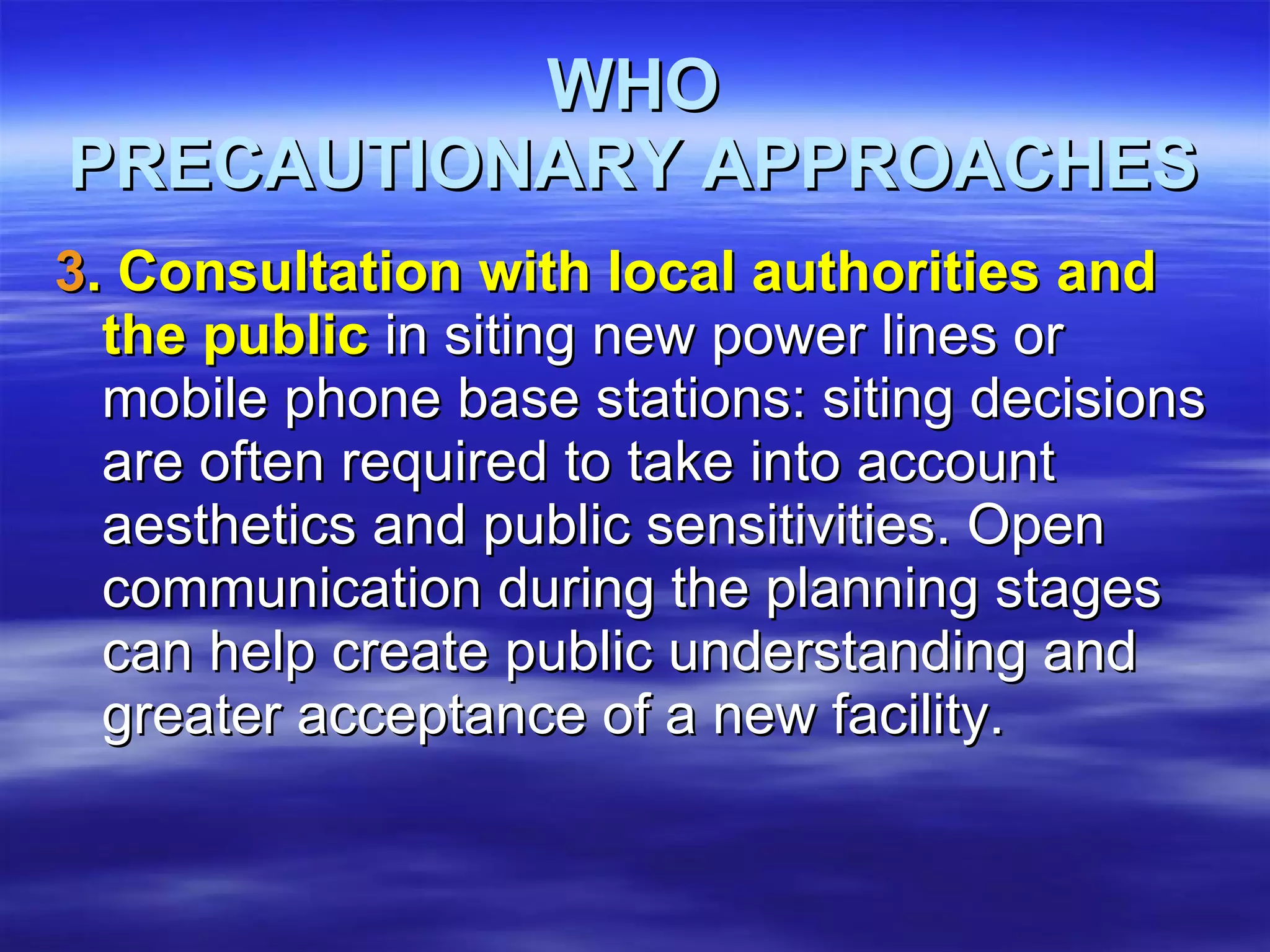 WHO PRECAUTIONARY APPROACHES 3 . Consultation with local authorities and the public  in siting new power lines or mobile phone base stations: siting decisions are often required to take into account aesthetics and public sensitivities. Open communication during the planning stages can help create public understanding and greater acceptance of a new facility.  