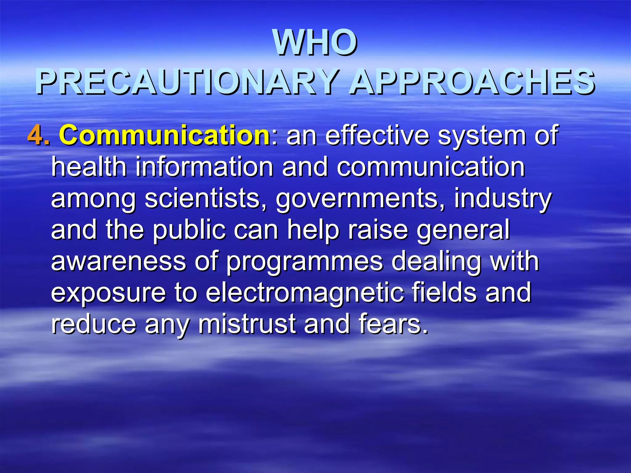 WHO PRECAUTIONARY APPROACHES 4.  Communication : an effective system of health information and communication among scientists, governments, industry and the public can help raise general awareness of programmes dealing with exposure to electromagnetic fields and reduce any mistrust and fears.  
