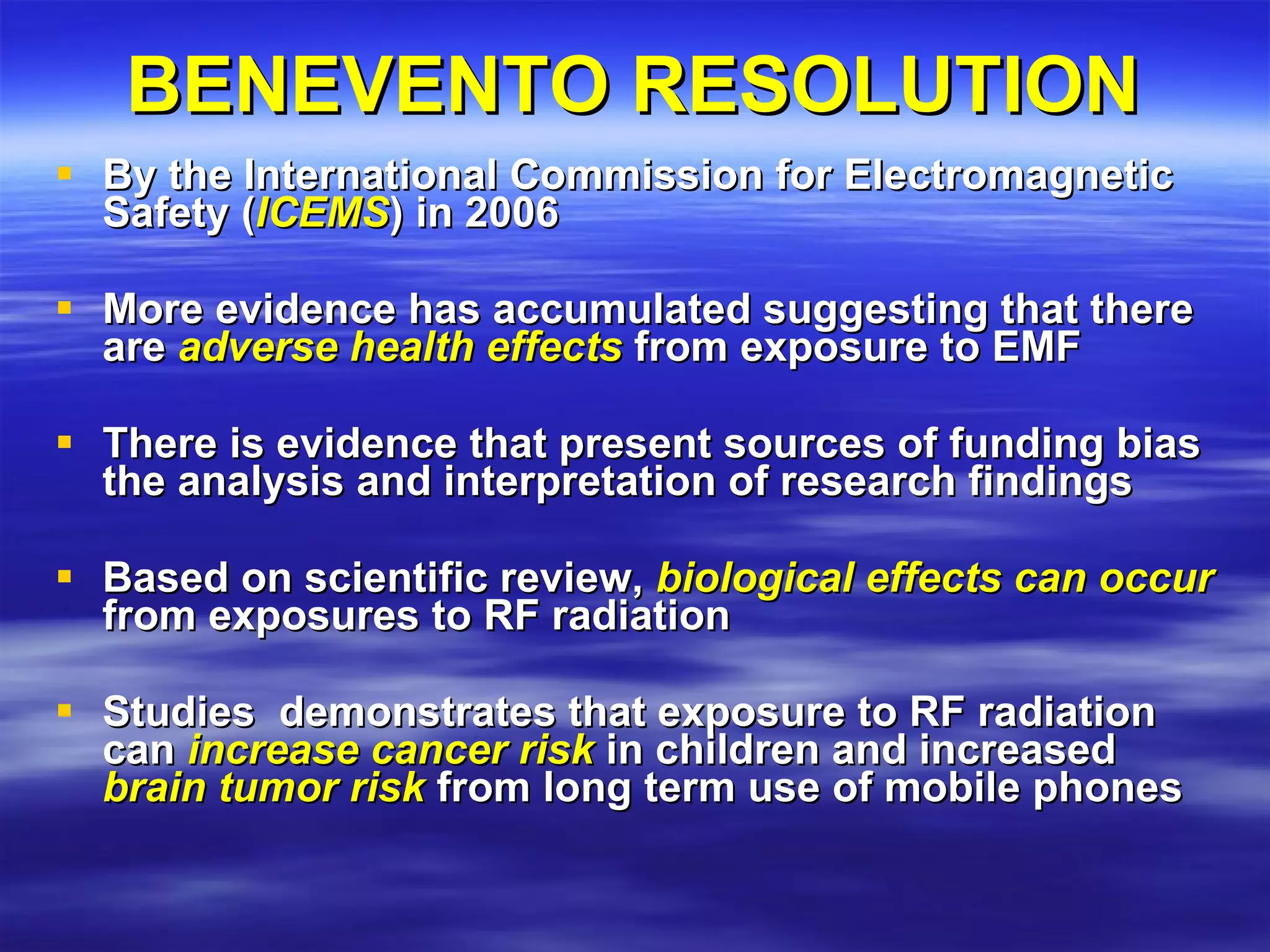 BENEVENTO RESOLUTION By the International Commission for Electromagnetic Safety ( ICEMS ) in 2006 More evidence has accumulated suggesting that there are  adverse health effects  from exposure to EMF  There is evidence that present sources of funding bias the analysis and interpretation of research findings  Based on scientific review,  biological effects can occur  from exposures to RF radiation   Studies  demonstrates that exposure to RF radiation can  increase cancer risk  in children and increased  brain tumor risk  from long term use of mobile phones 