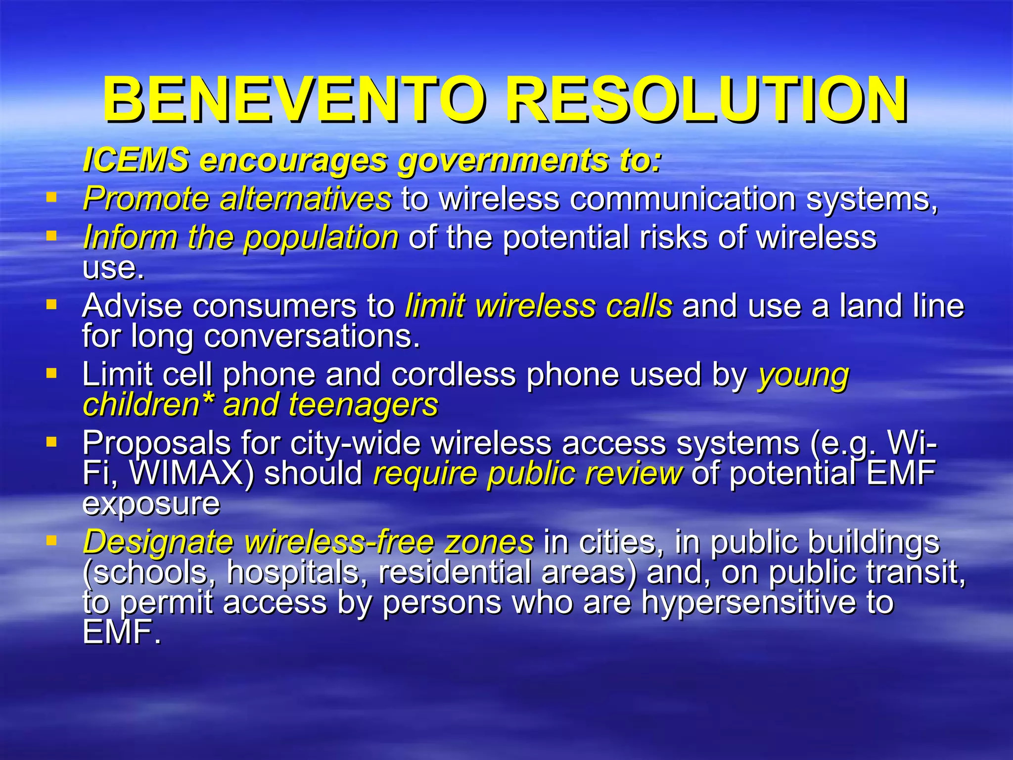 BENEVENTO RESOLUTION ICEMS encourages governments to:   Promote alternatives  to wireless communication systems,  Inform the population  of the potential risks of wireless  use.   Advise consumers to  limit wireless calls  and use a land line for long conversations.  Limit cell phone and cordless phone used by  young children *  and teenagers  Proposals for city-wide wireless access systems (e.g. Wi-Fi, WIMAX) should  require public review  of potential EMF exposure  Designate wireless-free zones  in cities, in public buildings (schools, hospitals, residential areas) and, on public transit, to permit access by persons who are hypersensitive to EMF. 
