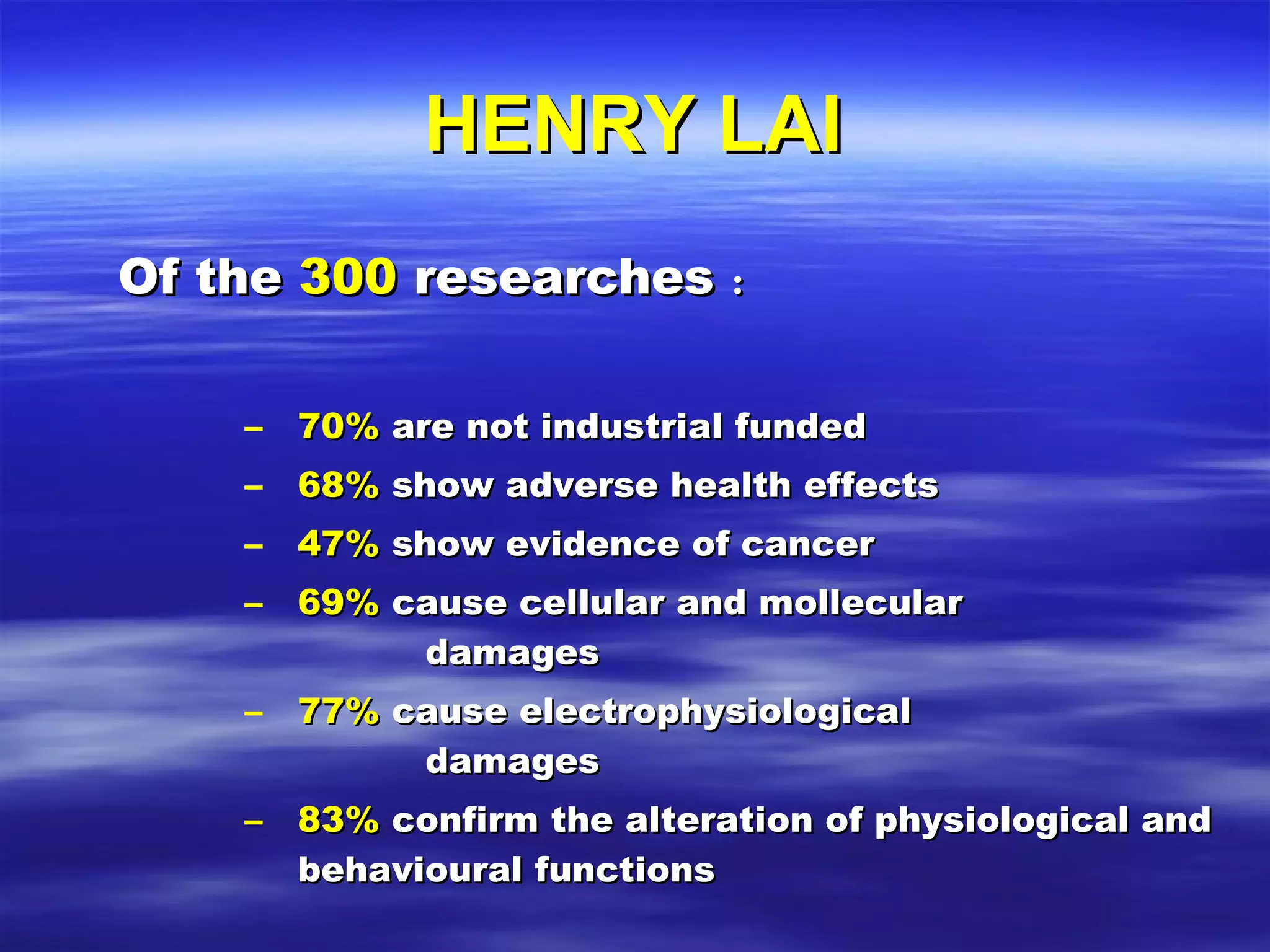 HENRY LAI Of the  300  researches ： 70%  are not industrial funded 68%  show adverse health effects 47%  show evidence of cancer 69%  cause cellular and mollecular    damages 77%  cause electrophysiological    damages 83%  confirm the alteration of physiological and behavioural functions 