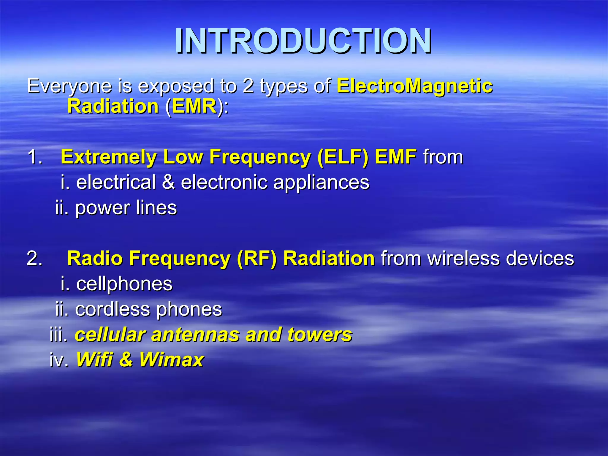 INTRODUCTION Everyone is exposed to 2 types of  ElectroMagnetic Radiation   ( EMR ): 1.  Extremely Low Frequency (ELF) EMF  from  i. electrical & electronic appliances ii. power lines 2. Radio Frequency (RF) Radiation  from wireless devices  i. cellphones ii. cordless phones iii.  cellular antennas and towers iv.  Wifi & Wimax 