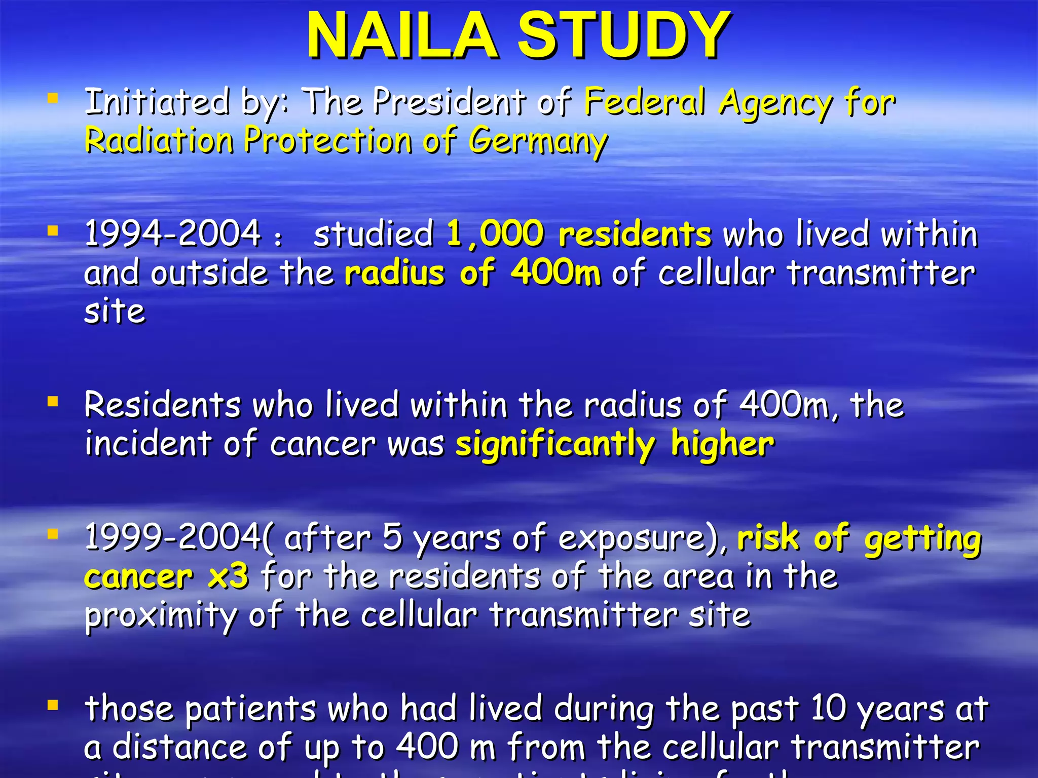 NAILA STUDY Initiated by: The President of  Federal Agency for Radiation Protection of Germany 1994-2004 ： studied  1,000 residents  who lived within and outside the  radius of 400m  of cellular transmitter site Residents who lived within the radius of 400m, the incident of cancer was  significantly higher 1999-2004( after 5 years of exposure),  risk of getting cancer x3  for the residents of the area in the proximity of the cellular transmitter site those patients who had lived during the past 10 years at a distance of up to 400 m from the cellular transmitter site, compared to those patients living further away, the patients  fell ill on average 8 years earlier. 