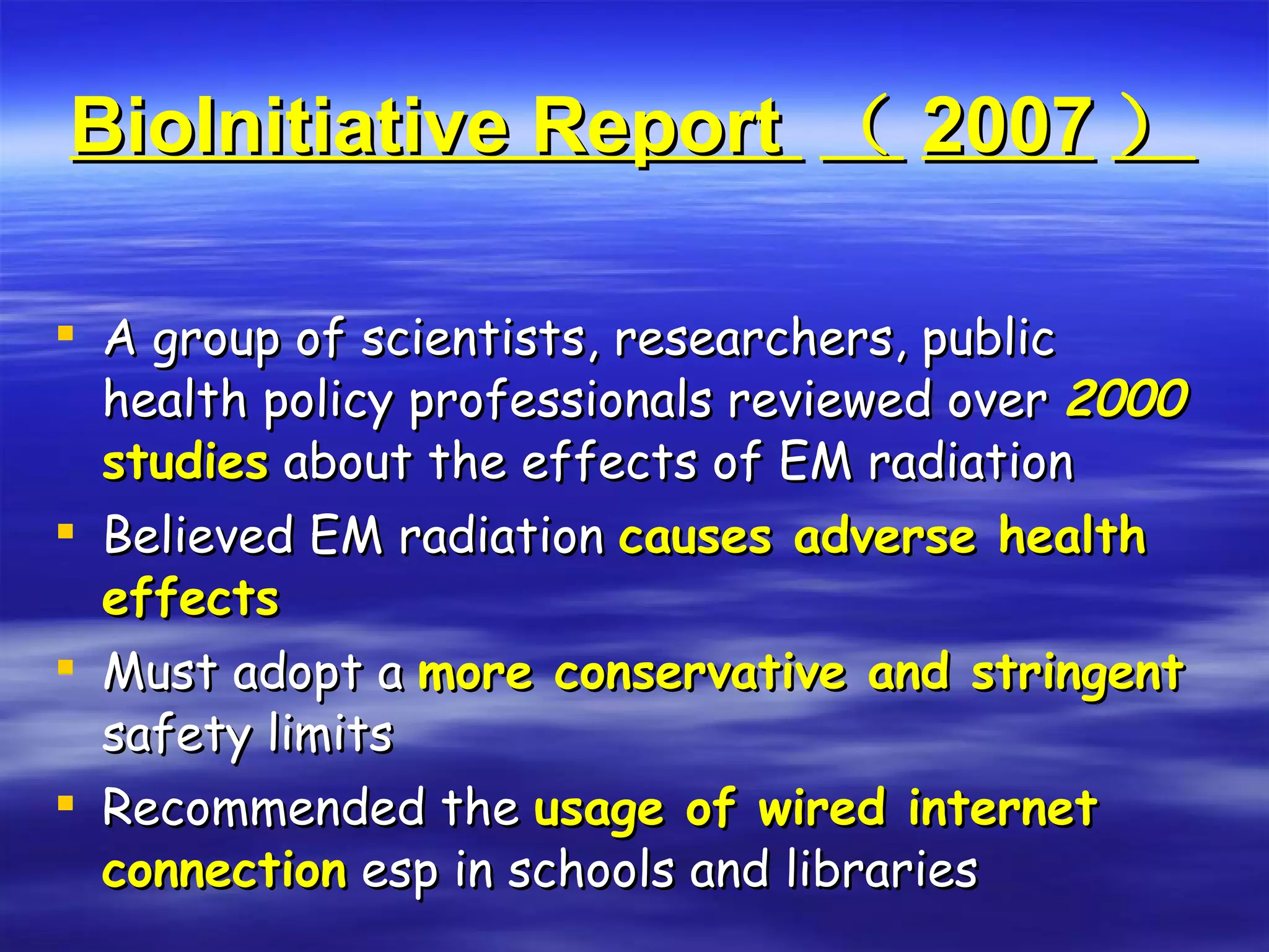 BioInitiative Report  （ 2007 ） A group of scientists, researchers, public health policy professionals reviewed over  2000  studies  about the effects of EM radiation Believed EM radiation  causes adverse health effects Must adopt a  more conservative and stringent  safety limits Recommended the  usage of wired internet connection  esp in schools and libraries 