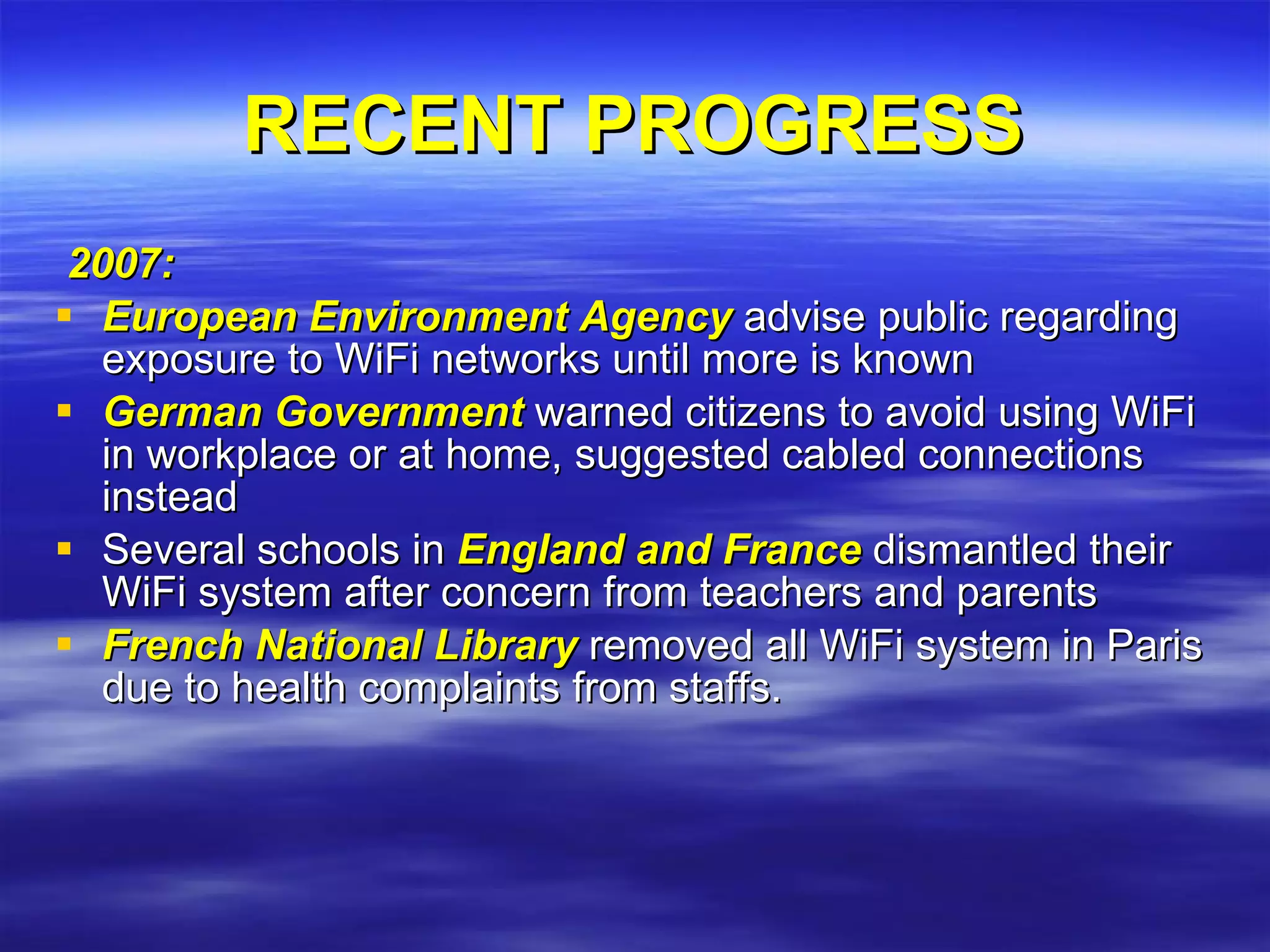 RECENT PROGRESS 2007:   European Environment Agency  advise public regarding exposure to WiFi networks until more is known German Government  warned citizens to avoid using WiFi in workplace or at home, suggested cabled connections instead Several schools in  England and France  dismantled their WiFi system after concern from teachers and parents French National Library  removed all WiFi system in Paris due to health complaints from staffs. 