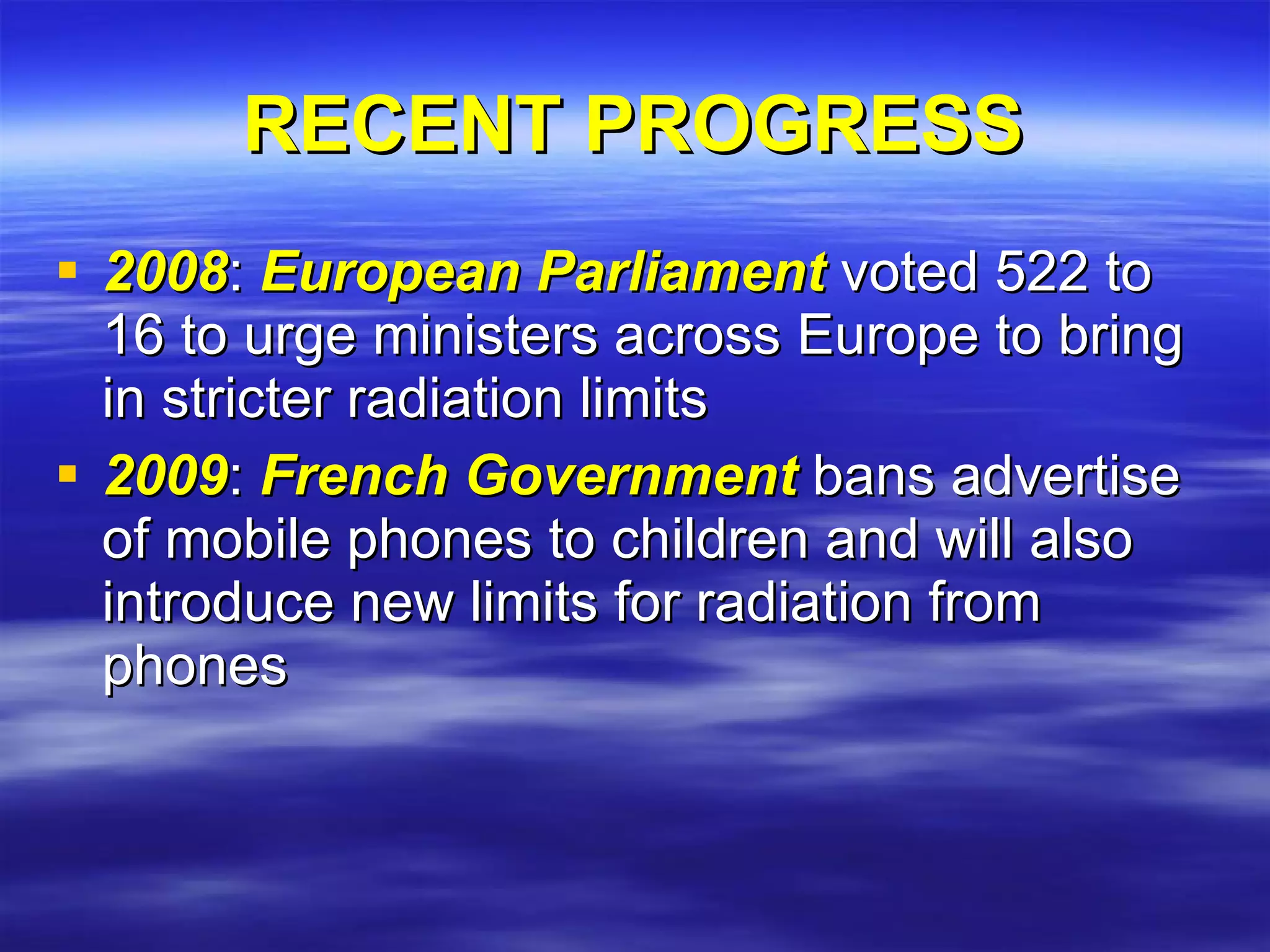 RECENT PROGRESS 2008 :  European Parliament  voted 522 to 16 to urge ministers across Europe to bring in stricter radiation limits 2009 :  French Government  bans advertise of mobile phones to children and will also introduce new limits for radiation from phones 