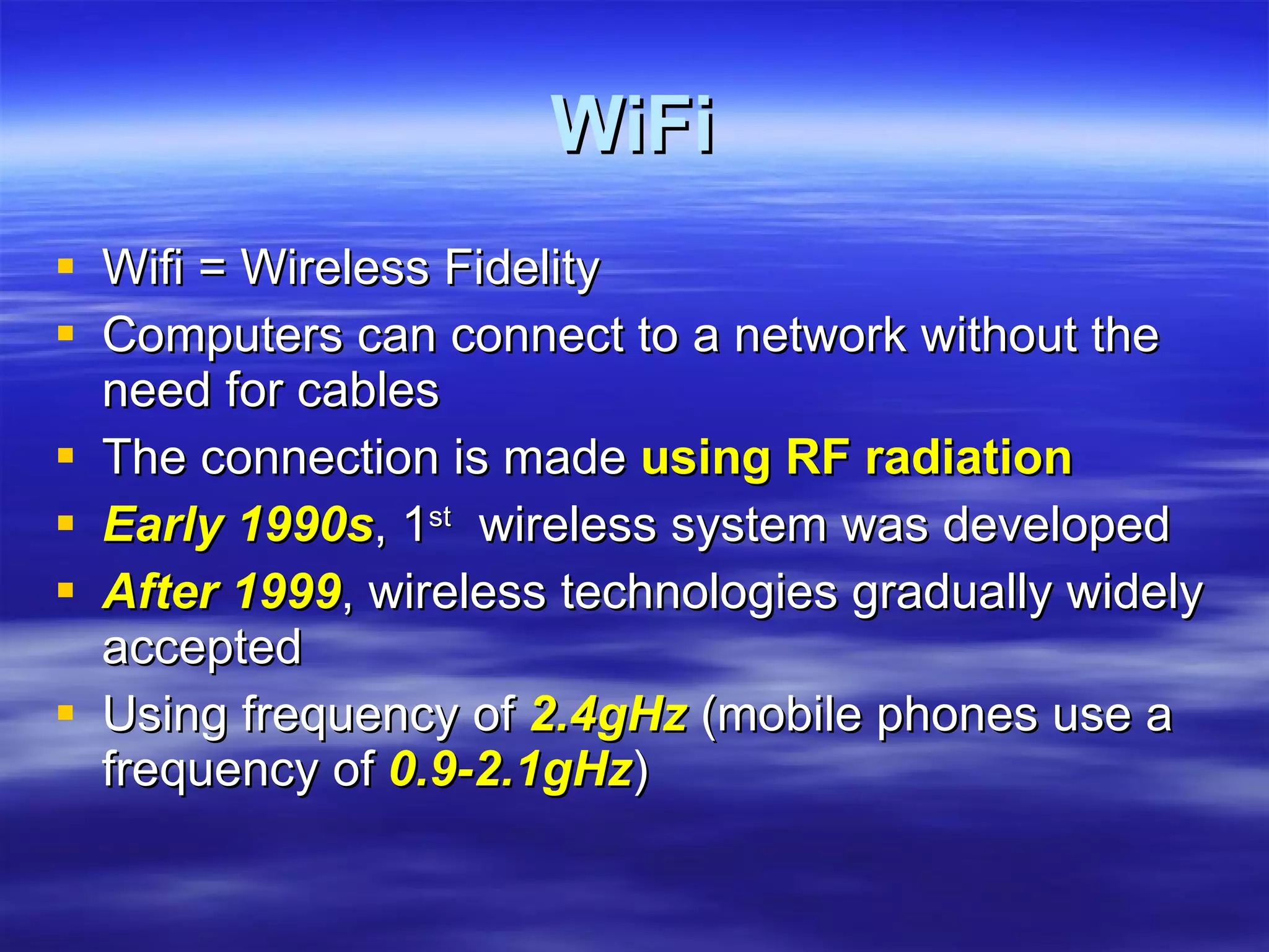 WiFi Wifi = Wireless Fidelity Computers can connect to a network without the need for cables The connection is made  using RF radiation Early 1990s , 1 st   wireless system was developed After 1999 , wireless technologies gradually widely accepted Using frequency of  2.4gHz  (mobile phones use a frequency of  0.9-2.1gHz )‏ 