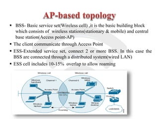  BSS- Basic service set(Wireless cell) ,it is the basic building block
which consists of wireless stations(stationary & mobile) and central
base station(Access point-AP)
 The client communicate through Access Point
 ESS-Extended service set, connect 2 or more BSS. In this case the
BSS are connected through a distributed system(wired LAN)
 ESS cell includes 10-15% overlap to allow roaming
 