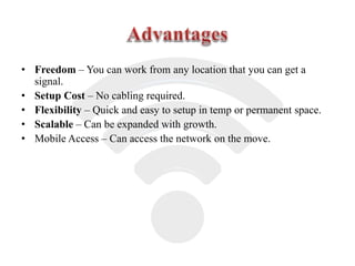 • Freedom – You can work from any location that you can get a
signal.
• Setup Cost – No cabling required.
• Flexibility – Quick and easy to setup in temp or permanent space.
• Scalable – Can be expanded with growth.
• Mobile Access – Can access the network on the move.
 