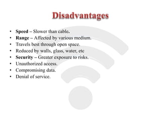 • Speed – Slower than cable.
• Range – Affected by various medium.
• Travels best through open space.
• Reduced by walls, glass, water, etc
• Security – Greater exposure to risks.
• Unauthorized access.
• Compromising data.
• Denial of service.
 