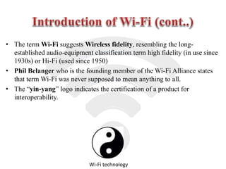 • The term Wi-Fi suggests Wireless fidelity, resembling the long-
established audio-equipment classification term high fidelity (in use since
1930s) or Hi-Fi (used since 1950)
• Phil Belanger who is the founding member of the Wi-Fi Alliance states
that term Wi-Fi was never supposed to mean anything to all.
• The “yin-yang” logo indicates the certification of a product for
interoperability.
Wi-Fi technology
 