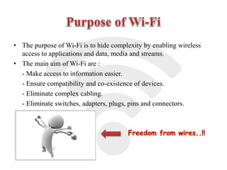 • The purpose of Wi-Fi is to hide complexity by enabling wireless
access to applications and data, media and streams.
• The main aim of Wi-Fi are :
- Make access to information easier.
- Ensure compatibility and co-existence of devices.
- Eliminate complex cabling.
- Eliminate switches, adapters, plugs, pins and connectors.
Freedom from wires..!!
 
