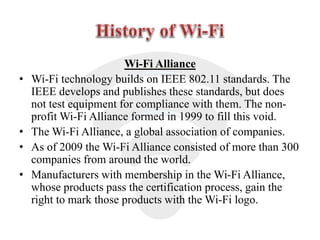 Wi-Fi Alliance
• Wi-Fi technology builds on IEEE 802.11 standards. The
IEEE develops and publishes these standards, but does
not test equipment for compliance with them. The non-
profit Wi-Fi Alliance formed in 1999 to fill this void.
• The Wi-Fi Alliance, a global association of companies.
• As of 2009 the Wi-Fi Alliance consisted of more than 300
companies from around the world.
• Manufacturers with membership in the Wi-Fi Alliance,
whose products pass the certification process, gain the
right to mark those products with the Wi-Fi logo.
 