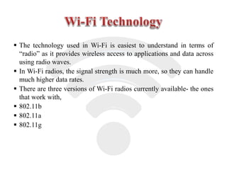  The technology used in Wi-Fi is easiest to understand in terms of
“radio” as it provides wireless access to applications and data across
using radio waves.
 In Wi-Fi radios, the signal strength is much more, so they can handle
much higher data rates.
 There are three versions of Wi-Fi radios currently available- the ones
that work with,
 802.11b
 802.11a
 802.11g
 