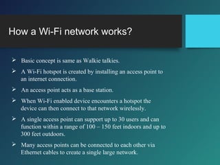 How a Wi-Fi network works?
 Basic concept is same as Walkie talkies.
 A Wi-Fi hotspot is created by installing an access point to
an internet connection.
 An access point acts as a base station.
 When Wi-Fi enabled device encounters a hotspot the
device can then connect to that network wirelessly.
 A single access point can support up to 30 users and can
function within a range of 100 – 150 feet indoors and up to
300 feet outdoors.
 Many access points can be connected to each other via
Ethernet cables to create a single large network.
 