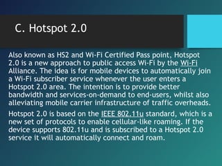 C. Hotspot 2.0
Also known as HS2 and Wi-Fi Certified Pass point, Hotspot
2.0 is a new approach to public access Wi-Fi by the Wi-Fi
Alliance. The idea is for mobile devices to automatically join
a Wi-Fi subscriber service whenever the user enters a
Hotspot 2.0 area. The intention is to provide better
bandwidth and services-on-demand to end-users, whilst also
alleviating mobile carrier infrastructure of traffic overheads.
Hotspot 2.0 is based on the IEEE 802.11u standard, which is a
new set of protocols to enable cellular-like roaming. If the
device supports 802.11u and is subscribed to a Hotspot 2.0
service it will automatically connect and roam.
 