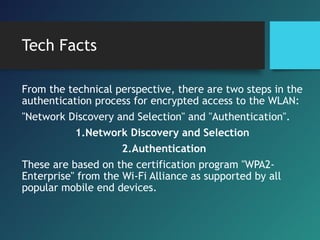 Tech Facts
From the technical perspective, there are two steps in the
authentication process for encrypted access to the WLAN:
"Network Discovery and Selection" and "Authentication".
1.Network Discovery and Selection
2.Authentication
These are based on the certification program "WPA2-
Enterprise" from the Wi-Fi Alliance as supported by all
popular mobile end devices.
 