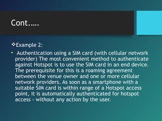 Cont.….
Example 2:
• Authentication using a SIM card (with cellular network
provider) The most convenient method to authenticate
against Hotspot is to use the SIM card in an end device.
The prerequisite for this is a roaming agreement
between the venue owner and one or more cellular
network providers. As soon as a smartphone with a
suitable SIM card is within range of a Hotspot access
point, it is automatically authenticated for hotspot
access - without any action by the user.
 
