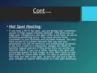 Cont.…
• Hot Spot Hosting:
• If you host a Wi-Fi hot spot, you are giving your customers
access to high-speed wireless Internet. This gives you an
edge over competitors who don't offer a hot spot, as you're
providing something extra. This could attract more
customers to your business and increase revenue. You also
have access to a private network that you and your
employees can use for personal and professional purposes.
If you own a cafe or a restaurant, people are likely to
become regular patrons if they know they can access the
Internet there. If you run a hotel, hosting a hot spot will
encourage guests to stay longer as they don't have to rush
back home to check their email. It's easy to advertise the
fact that you host a hot spot, as you can just put a sign in
your window or submit information to a hot spot directory.
 