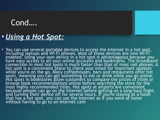 Cond….
• Using a Hot Spot:
• You can use several portable devices to access the Internet in a hot spot,
including laptops and Wi-Fi phones. Most of these devices are now Wi-Fi
enabled. Using your own device in a hot spot is advantageous because you
have easy access to all your online accounts and bookmarks. The broadband
connection in most hot spots is much faster than that of most cell phones. A
hot spot is a convenient place to check your email for important updates
while you're on the go. Many coffeehouses, bars and restaurants offer hot
spots, meaning you can get something to eat or drink while you go online.
Hot spots in bookstores allow customers to compare the prices of titles or
browse book recommendations online before searching the store for the
most highly recommended titles. Hot spots at airports are convenient
because people can go on the Internet before getting on a long-haul flight
and turning their device off for several hours. If you're staying at a hotel
that has a hot spot, you can use the Internet as if you were at home
without having to go to an Internet cafe
•
 