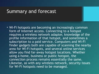 Summary and forecast
• Wi-Fi hotspots are becoming an increasingly common
form of Internet access. Connecting to a hotspot
requires a wireless network adapter, knowledge of the
profile information of that hotspot, and sometimes a
subscription to a paid service. Computers and Wi-Fi
finder gadgets both are capable of scanning the nearby
area for Wi-Fi hotspots, and several online services
allow you find far-away hotspot locations. Whether
using a home, business or public hotspot, the
connection process remains essentially the same.
Likewise, as with any wireless network, security issues
for Wi-Fi hotspots need to be managed.
 