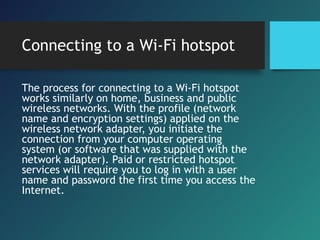 Connecting to a Wi-Fi hotspot
The process for connecting to a Wi-Fi hotspot
works similarly on home, business and public
wireless networks. With the profile (network
name and encryption settings) applied on the
wireless network adapter, you initiate the
connection from your computer operating
system (or software that was supplied with the
network adapter). Paid or restricted hotspot
services will require you to log in with a user
name and password the first time you access the
Internet.
 