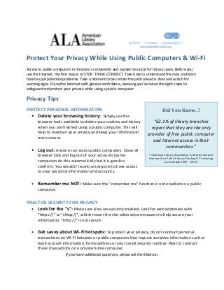  

 

Protect Your Privacy While Using Public Computers & Wi‐Fi 
Access to public computers in libraries is convenient and a great resource for library users. Before you 
use the Internet, the first step is to STOP. THINK. CONNECT. Take time to understand the risks and learn 
how to spot potential problems. Take a moment to be certain the path ahead is clear and watch for 
warning signs. Enjoy the Internet with greater confidence, knowing you’ve taken the right steps to 
safeguard and protect your privacy while using a public computer.

Privacy Tips 
PROTECT PERSONAL INFORMATION 
• Delete your browsing history:  Simply use the 
browser tools available to delete your cookies and history 
when you are finished using a public computer. This will 
help to maintain your privacy and keep your information 
more secure. 

 
• Log out: Anyone can access public computers. Close all 
browser tabs and log out of your accounts (some 
computers do this automatically but it is good to 
confirm). You wouldn’t want just anyone to have access 
to your personal information and accounts. 

Did	You	Know..?	
 

“62.1% of library branches 
report that they are the only 
provider of free public computer 
and Internet access in their 
communities.” 
 
*	American	Library	Association,	“Libraries	Connect	
Communities:	Public	Library	Funding	&	Technology	
Access	Study	2009	–	2010.”

 

 
• Remember me NOT: Make sure the “remember me” function is not enabled on a public 
computer. 
 

PRACTICE SECURITY FOR PRIVACY 
• Look for the “s”: Make sure sites are security enabled. Look for web addresses with 
“https://” or “shttp://”, which means the site takes extra measures to help secure your 
information. “Http://” is not secure. 

 
•

Get savvy about Wi‐Fi hotspots: To protect your privacy, do not conduct personal 
transactions on Wi‐Fi hotspots or public computers that request sensitive information such as 
bank account information, home address or your social security number. Wait to conduct 
these transactions on a private home computer.  

 

If you have additional questions, please ask the librarian. 

 