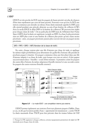 Chapitre 3. La norme 802.11 : couche MAC

78

L’ EDCF
L’EDCF est très proche du DCF, mais les paquets de haute priorité ont plus de chances
d’être émis rapidement que ceux de basse priorité. Souvenez-vous qu’avec la DCF, une
station commence par attendre un silence d’une durée minimale appelée le DIFS, puis
elle attend pendant une période aléatoire au sein d’une fenêtre de collision (CW).
Avec le mode EDCF, le délai DIFS et la fenêtre de collision CW peuvent être réglés
pour chaque classe de traﬁc1 . On ne parle plus de DIFS mais de Arbitration Inter Frame
Space (AIFS) dont la durée est supérieure ou égale au DIFS. La classe la plus prioritaire
aura un AIFS plus court et une fenêtre de collision plus petite qu’une classe moins
prioritaire : ainsi, un paquet prioritaire passera plus souvent devant un paquet moins
prioritaire.
SIFS < PIFS < DIFS < AIFS (fonction de la classe de trafic).

En outre, chaque station gère une ﬁle d’attente par classe de traﬁc et applique
les mêmes règles probabilistes pour déterminer de quelle ﬁle d’attente elle prendra le
prochain paquet à émettre. Un paquet commence donc par être placé dans une ﬁle
d’attente adaptée à sa classe de traﬁc, puis lorsque son tour est arrivé, il doit gagner
successivement deux « batailles » avant d’être transmis : la première contre les paquets
des autres ﬁles d’attente du même adaptateur (bataille interne) et une seconde contre
les paquets des autres stations (bataille externe).

Figure 3.7 — Le mode EDCF : une compétition interne puis externe.

L’EDCF permet également aux stations d’envoyer plusieurs paquets d’afﬁlée. Dans
ce cas, on dit que la station proﬁte d’une « opportunité de transmission », notée TXOP.
La durée maximale d’une TXOP peut être précisée dans les trames balises de l’AP.

1. Puisque la CW augmente à chaque collision, certains équipements permettent de régler la CW
maximale pour chaque classe de traﬁc.

 