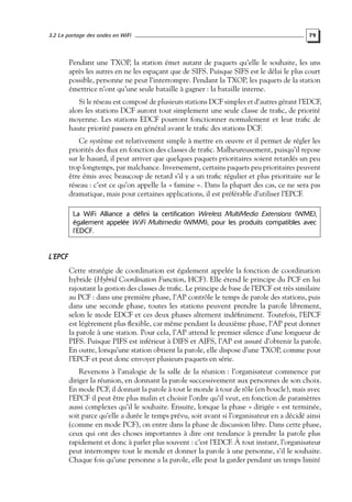 3.2 Le partage des ondes en WiFi

79

Pendant une TXOP, la station émet autant de paquets qu’elle le souhaite, les uns
après les autres en ne les espaçant que de SIFS. Puisque SIFS est le délai le plus court
possible, personne ne peut l’interrompre. Pendant la TXOP, les paquets de la station
émettrice n’ont qu’une seule bataille à gagner : la bataille interne.
Si le réseau est composé de plusieurs stations DCF simples et d’autres gérant l’EDCF,
alors les stations DCF auront tout simplement une seule classe de traﬁc, de priorité
moyenne. Les stations EDCF pourront fonctionner normalement et leur traﬁc de
haute priorité passera en général avant le traﬁc des stations DCF.
Ce système est relativement simple à mettre en œuvre et il permet de régler les
priorités des ﬂux en fonction des classes de traﬁc. Malheureusement, puisqu’il repose
sur le hasard, il peut arriver que quelques paquets prioritaires soient retardés un peu
trop longtemps, par malchance. Inversement, certains paquets peu prioritaires peuvent
être émis avec beaucoup de retard s’il y a un traﬁc régulier et plus prioritaire sur le
réseau : c’est ce qu’on appelle la « famine ». Dans la plupart des cas, ce ne sera pas
dramatique, mais pour certaines applications, il est préférable d’utiliser l’EPCF.
La WiFi Alliance a défini la certification Wireless MultiMedia Extensions (WME),
également appelée W iFi Multimedia (WMM), pour les produits compatibles avec
l’EDCF.

L’EPCF
Cette stratégie de coordination est également appelée la fonction de coordination
hybride (Hybrid Coordination Function, HCF). Elle étend le principe du PCF en lui
rajoutant la gestion des classes de traﬁc. Le principe de base de l’EPCF est très similaire
au PCF : dans une première phase, l’AP contrôle le temps de parole des stations, puis
dans une seconde phase, toutes les stations peuvent prendre la parole librement,
selon le mode EDCF et ces deux phases alternent indéﬁniment. Toutefois, l’EPCF
est légèrement plus ﬂexible, car même pendant la deuxième phase, l’AP peut donner
la parole à une station. Pour cela, l’AP attend le premier silence d’une longueur de
PIFS. Puisque PIFS est inférieur à DIFS et AIFS, l’AP est assuré d’obtenir la parole.
En outre, lorsqu’une station obtient la parole, elle dispose d’une TXOP, comme pour
l’EPCF et peut donc envoyer plusieurs paquets en série.
Revenons à l’analogie de la salle de la réunion : l’organisateur commence par
diriger la réunion, en donnant la parole successivement aux personnes de son choix.
En mode PCF, il donnait la parole à tout le monde à tour de rôle (en boucle), mais avec
l’EPCF il peut être plus malin et choisir l’ordre qu’il veut, en fonction de paramètres
aussi complexes qu’il le souhaite. Ensuite, lorsque la phase « dirigée » est terminée,
soit parce qu’elle a durée le temps prévu, soit avant si l’organisateur en a décidé ainsi
(comme en mode PCF), on entre dans la phase de discussion libre. Dans cette phase,
ceux qui ont des choses importantes à dire ont tendance à prendre la parole plus
rapidement et donc à parler plus souvent : c’est l’EDCF. À tout instant, l’organisateur
peut interrompre tout le monde et donner la parole à une personne, s’il le souhaite.
Chaque fois qu’une personne a la parole, elle peut la garder pendant un temps limité

 