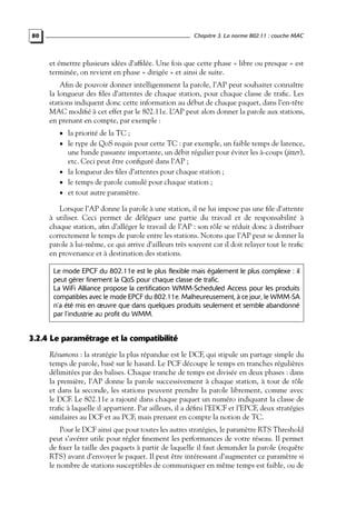Chapitre 3. La norme 802.11 : couche MAC

80

et émettre plusieurs idées d’afﬁlée. Une fois que cette phase « libre ou presque » est
terminée, on revient en phase « dirigée » et ainsi de suite.
Aﬁn de pouvoir donner intelligemment la parole, l’AP peut souhaiter connaître
la longueur des ﬁles d’attentes de chaque station, pour chaque classe de traﬁc. Les
stations indiquent donc cette information au début de chaque paquet, dans l’en-tête
MAC modiﬁé à cet effet par le 802.11e. L’AP peut alors donner la parole aux stations,
en prenant en compte, par exemple :
• la priorité de la TC ;

• le type de QoS requis pour cette TC : par exemple, un faible temps de latence,

une bande passante importante, un débit régulier pour éviter les à-coups (jitter),
etc. Ceci peut être conﬁguré dans l’AP ;
• la longueur des ﬁles d’attentes pour chaque station ;
• le temps de parole cumulé pour chaque station ;
• et tout autre paramètre.
Lorsque l’AP donne la parole à une station, il ne lui impose pas une ﬁle d’attente
à utiliser. Ceci permet de déléguer une partie du travail et de responsabilité à
chaque station, aﬁn d’alléger le travail de l’AP : son rôle se réduit donc à distribuer
correctement le temps de parole entre les stations. Notons que l’AP peut se donner la
parole à lui-même, ce qui arrive d’ailleurs très souvent car il doit relayer tout le traﬁc
en provenance et à destination des stations.
Le mode EPCF du 802.11e est le plus flexible mais également le plus complexe : il
peut gérer finement la QoS pour chaque classe de trafic.
La WiFi Alliance propose la certification WMM-Scheduled Access pour les produits
compatibles avec le mode EPCF du 802.11e. Malheureusement, à ce jour, le WMM-SA
n’a été mis en œuvre que dans quelques produits seulement et semble abandonné
par l’industrie au profit du WMM.

3.2.4 Le paramétrage et la compatibilité
Résumons : la stratégie la plus répandue est le DCF, qui stipule un partage simple du
temps de parole, basé sur le hasard. Le PCF découpe le temps en tranches régulières
délimitées par des balises. Chaque tranche de temps est divisée en deux phases : dans
la première, l’AP donne la parole successivement à chaque station, à tour de rôle
et dans la seconde, les stations peuvent prendre la parole librement, comme avec
le DCF. Le 802.11e a rajouté dans chaque paquet un numéro indiquant la classe de
traﬁc à laquelle il appartient. Par ailleurs, il a déﬁni l’EDCF et l’EPCF, deux stratégies
similaires au DCF et au PCF, mais prenant en compte la notion de TC.
Pour le DCF ainsi que pour toutes les autres stratégies, le paramètre RTS Threshold
peut s’avérer utile pour régler ﬁnement les performances de votre réseau. Il permet
de ﬁxer la taille des paquets à partir de laquelle il faut demander la parole (requête
RTS) avant d’envoyer le paquet. Il peut être intéressant d’augmenter ce paramètre si
le nombre de stations susceptibles de communiquer en même temps est faible, ou de

 