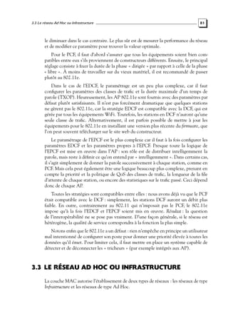 3.3 Le réseau Ad Hoc ou Infrastructure

81

le diminuer dans le cas contraire. Le plus sûr est de mesurer la performance du réseau
et de modiﬁer ce paramètre pour trouver la valeur optimale.
Pour le PCF, il faut d’abord s’assurer que tous les équipements soient bien compatibles entre eux s’ils proviennent de constructeurs différents. Ensuite, le principal
réglage consiste à ﬁxer la durée de la phase « dirigée » par rapport à celle de la phase
« libre ». À moins de travailler sur du vieux matériel, il est recommandé de passer
plutôt au 802.11e.
Dans le cas de l’EDCF, le paramétrage est un peu plus complexe, car il faut
conﬁgurer les paramètres des classes de traﬁc et la durée maximale d’un temps de
parole (TXOP). Heureusement, les AP 802.11e sont fournis avec des paramètres par
défaut plutôt satisfaisants. Il n’est pas forcément dramatique que quelques stations
ne gèrent pas le 802.11e, car la stratégie EDCF est compatible avec la DCF, qui est
gérée par tous les équipements WiFi. Toutefois, les stations en DCF n’auront qu’une
seule classe de traﬁc. Alternativement, il est parfois possible de mettre à jour les
équipements pour le 802.11e en installant une version plus récente du ﬁrmware, que
l’on peut souvent télécharger sur le site web du constructeur.
Le paramétrage de l’EPCF est le plus complexe car il faut à la fois conﬁgurer les
paramètres EDCF et les paramètres propres à l’EPCF. Presque toute la logique de
l’EPCF est mise en œuvre dans l’AP : son rôle est de distribuer intelligemment la
parole, mais reste à déﬁnir ce qu’on entend par « intelligemment ». Dans certains cas,
il s’agit simplement de donner la parole successivement à chaque station, comme en
PCF. Mais cela peut également être une logique beaucoup plus complexe, prenant en
compte la priorité et la politique de QoS des classes de traﬁc, la longueur de la ﬁle
d’attente de chaque station, ou encore des statistiques sur le traﬁc passé. Ceci dépend
donc de chaque AP.
Toutes les stratégies sont compatibles entre elles : nous avons déjà vu que le PCF
était compatible avec le DCF : simplement, les stations DCF auront un débit plus
faible. En outre, contrairement au 802.11 qui n’imposait pas le PCF, le 802.11e
impose qu’à la fois l’EDCF et l’EPCF soient mis en œuvre. Résultat : la question
de l’interopérabilité ne se pose pas vraiment. D’une façon générale, si le réseau est
hétérogène, la qualité de service correspondra à la fonction la plus simple.
Notons enﬁn que le 802.11e a un défaut : rien n’empêche en principe un utilisateur
mal intentionné de conﬁgurer son poste pour donner une priorité élevée à toutes les
données qu’il émet. Pour limiter cela, il faut mettre en place un système capable de
détecter et de déconnecter les « tricheurs » (par exemple intégrés aux AP).

3.3 LE RÉSEAU AD HOC OU INFRASTRUCTURE
La couche MAC autorise l’établissement de deux types de réseaux : les réseaux de type
Infrastructure et les réseaux de type Ad Hoc.

 
