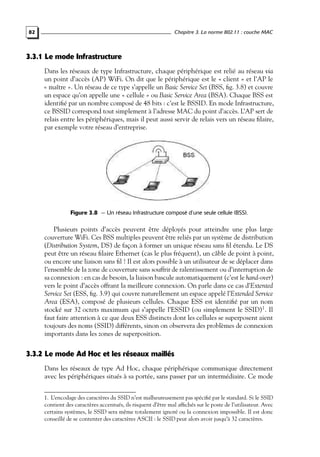 Chapitre 3. La norme 802.11 : couche MAC

82

3.3.1 Le mode Infrastructure
Dans les réseaux de type Infrastructure, chaque périphérique est relié au réseau via
un point d’accès (AP) WiFi. On dit que le périphérique est le « client » et l’AP le
« maître ». Un réseau de ce type s’appelle un Basic Service Set (BSS, ﬁg. 3.8) et couvre
un espace qu’on appelle une « cellule » ou Basic Service Area (BSA). Chaque BSS est
identiﬁé par un nombre composé de 48 bits : c’est le BSSID. En mode Infrastructure,
ce BSSID correspond tout simplement à l’adresse MAC du point d’accès. L’AP sert de
relais entre les périphériques, mais il peut aussi servir de relais vers un réseau ﬁlaire,
par exemple votre réseau d’entreprise.

Figure 3.8 — Un réseau Infrastructure composé d’une seule cellule (BSS).

Plusieurs points d’accès peuvent être déployés pour atteindre une plus large
couverture WiFi. Ces BSS multiples peuvent être reliés par un système de distribution
(Distribution System, DS) de façon à former un unique réseau sans ﬁl étendu. Le DS
peut être un réseau ﬁlaire Ethernet (cas le plus fréquent), un câble de point à point,
ou encore une liaison sans ﬁl ! Il est alors possible à un utilisateur de se déplacer dans
l’ensemble de la zone de couverture sans souffrir de ralentissement ou d’interruption de
sa connexion : en cas de besoin, la liaison bascule automatiquement (c’est le hand-over)
vers le point d’accès offrant la meilleure connexion. On parle dans ce cas d’Extented
Service Set (ESS, ﬁg. 3.9) qui couvre naturellement un espace appelé l’Extended Service
Area (ESA), composé de plusieurs cellules. Chaque ESS est identiﬁé par un nom
stocké sur 32 octets maximum qui s’appelle l’ESSID (ou simplement le SSID)1 . Il
faut faire attention à ce que deux ESS distincts dont les cellules se superposent aient
toujours des noms (SSID) différents, sinon on observera des problèmes de connexion
importants dans les zones de superposition.

3.3.2 Le mode Ad Hoc et les réseaux maillés
Dans les réseaux de type Ad Hoc, chaque périphérique communique directement
avec les périphériques situés à sa portée, sans passer par un intermédiaire. Ce mode
1. L’encodage des caractères du SSID n’est malheureusement pas spéciﬁé par le standard. Si le SSID
contient des caractères accentués, ils risquent d’être mal afﬁchés sur le poste de l’utilisateur. Avec
certains systèmes, le SSID sera même totalement ignoré ou la connexion impossible. Il est donc
conseillé de se contenter des caractères ASCII : le SSID peut alors avoir jusqu’à 32 caractères.

 