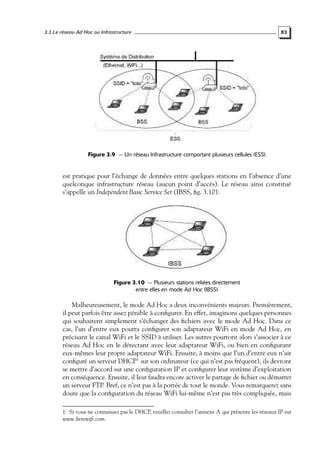 3.3 Le réseau Ad Hoc ou Infrastructure

83

Figure 3.9 — Un réseau Infrastructure comportant plusieurs cellules (ESS).

est pratique pour l’échange de données entre quelques stations en l’absence d’une
quelconque infrastructure réseau (aucun point d’accès). Le réseau ainsi constitué
s’appelle un Independent Basic Service Set (IBSS, ﬁg. 3.10).

Figure 3.10 — Plusieurs stations reliées directement
entre elles en mode Ad Hoc (IBSS).

Malheureusement, le mode Ad Hoc a deux inconvénients majeurs. Premièrement,
il peut parfois être assez pénible à conﬁgurer. En effet, imaginons quelques personnes
qui souhaitent simplement s’échanger des ﬁchiers avec le mode Ad Hoc. Dans ce
cas, l’un d’entre eux pourra conﬁgurer son adaptateur WiFi en mode Ad Hoc, en
précisant le canal WiFi et le SSID à utiliser. Les autres pourront alors s’associer à ce
réseau Ad Hoc en le détectant avec leur adaptateur WiFi, ou bien en conﬁgurant
eux-mêmes leur propre adaptateur WiFi. Ensuite, à moins que l’un d’entre eux n’ait
conﬁguré un serveur DHCP1 sur son ordinateur (ce qui n’est pas fréquent), ils devront
se mettre d’accord sur une conﬁguration IP et conﬁgurer leur système d’exploitation
en conséquence. Ensuite, il leur faudra encore activer le partage de ﬁchier ou démarrer
un serveur FTP. Bref, ce n’est pas à la portée de tout le monde. Vous remarquerez sans
doute que la conﬁguration du réseau WiFi lui-même n’est pas très compliquée, mais
1. Si vous ne connaissez pas le DHCP, veuillez consulter l’annexe A qui présente les réseaux IP sur
www.livrewiﬁ.com.

 