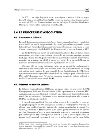 3.4 Le processus d’association

85

Le 802.11s est déjà disponible sous Linux depuis la version 2.6.26 du noyau
(kernel), grâce au projet libre Open80211s, promu par un consortium de constructeurs
de matériels 802.11s. Il sera sans doute à terme inclus par défaut dans Windows et
Mac : pour l’heure, il faut installer un pilote 802.11s.

3.4 LE PROCESSUS D’ASSOCIATION
3.4.1 Les trames « balises »
En mode Infrastructure, chaque point d’accès émet à intervalles réguliers (en général
toutes les 100 ms, soit 10 fois par seconde) des trames1 particulières appelées les trames
balises (beacon frame). Les balises contiennent des informations concernant le point
d’accès, dont en particulier le BSSID, les débits autorisés et éventuellement le SSID.
Le standard reste assez ouvert sur les informations diffusées dans les trames balises,
ce qui permet à certains constructeurs de rajouter des informations spéciﬁques, comme
la charge actuelle de l’AP, pour permettre aux équipements sachant interpréter ce
paramètre de se connecter à l’AP le moins encombré. Il est fort probable que de
nouveaux paramètres seront standardisés régulièrement par l’IEEE.
Un autre rôle important des trames balises est de garantir la synchronisation
entre toutes les stations qui lui sont associées. Pour cela, elles contiennent un champ
qui indique avec précision le temps écoulé depuis l’initialisation de l’AP. Cette
synchronisation est indispensable lorsque l’AP est conﬁguré pour utiliser le mode
PCF ou EPCF, comme nous l’avons vu, ou encore lorsque des stations utilisent le
mode d’économie d’énergie (voir § 3.6.4).

3.4.2 Détecter les réseaux présents
La diffusion (ou broadcast) du SSID dans les trames balises est une option de l’AP.
Un équipement WiFi peut donc facilement établir « passivement » la liste des SSID
déclarés des réseaux sans ﬁl situés à proximité, sans même avoir à émettre le moindre
signal. Sur un ordinateur, l’utilisateur pourra ainsi très simplement sélectionner le
SSID de son choix dans une liste.
Il est également possible de faire une recherche active des points d’accès présents :
un périphérique peut en effet envoyer des requêtes de sondage (probe requests) sur
chaque canal qui l’intéresse (en fonction des canaux autorisés dans le pays où l’on
se situe), contenant le SSID souhaité et les débits que le périphérique est capable
de gérer. Si un point d’accès se situe à proximité et reçoit la requête, il commence
par vériﬁer que le SSID correspond au sien et si c’est le cas il répond avec un
paquet (probe response) contenant à peu près la même chose que la trame balise
1. Une trame est un paquet de données émis au niveau physique. Un paquet de données d’une
couche supérieure (par exemple un paquet IP) peut être découpé et émis dans plusieurs trames
physiques distinctes (voir § 2.5).

 