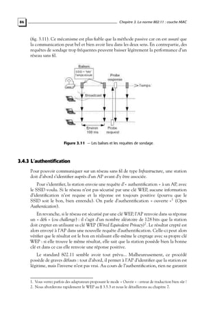 Chapitre 3. La norme 802.11 : couche MAC

86

(ﬁg. 3.11). Ce mécanisme est plus ﬁable que la méthode passive car on est assuré que
la communication peut bel et bien avoir lieu dans les deux sens. En contrepartie, des
requêtes de sondage trop fréquentes peuvent baisser légèrement la performance d’un
réseau sans ﬁl.

Figure 3.11 — Les balises et les requêtes de sondage.

3.4.3 L’authentification
Pour pouvoir communiquer sur un réseau sans ﬁl de type Infrastructure, une station
doit d’abord s’identiﬁer auprès d’un AP avant d’y être associée.
Pour s’identiﬁer, la station envoie une requête d’« authentiﬁcation » à un AP, avec
le SSID voulu. Si le réseau n’est pas sécurisé par une clé WEP, aucune information
d’identiﬁcation n’est requise et la réponse est toujours positive (pourvu que le
SSID soit le bon, bien entendu). On parle d’authentiﬁcation « ouverte »1 (Open
Authentication).
En revanche, si le réseau est sécurisé par une clé WEP, l’AP renvoie dans sa réponse
un « déﬁ » (ou challenge) : il s’agit d’un nombre aléatoire de 128 bits que la station
doit crypter en utilisant sa clé WEP (Wired Equivalent Privacy)2 . Le résultat crypté est
alors envoyé à l’AP dans une nouvelle requête d’authentiﬁcation. Celle-ci peut alors
vériﬁer que le résultat est le bon en réalisant elle-même le cryptage avec sa propre clé
WEP : si elle trouve le même résultat, elle sait que la station possède bien la bonne
clé et dans ce cas elle renvoie une réponse positive.
Le standard 802.11 semble avoir tout prévu... Malheureusement, ce procédé
possède de graves défauts : tout d’abord, il permet à l’AP d’identiﬁer que la station est
légitime, mais l’inverse n’est pas vrai. Au cours de l’authentiﬁcation, rien ne garantit

1. Vous verrez parfois des adaptateurs proposant le mode « Ouvrir » : erreur de traduction bien sûr !
2. Nous aborderons rapidement le WEP au § 3.5.3 et nous le détaillerons au chapitre 7.

 