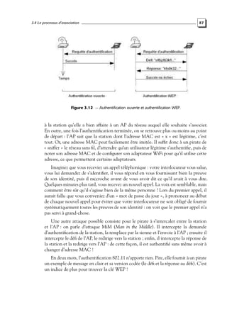 3.4 Le processus d’association

87

Figure 3.12 — Authentification ouverte et authentification WEP.

à la station qu’elle a bien affaire à un AP du réseau auquel elle souhaite s’associer.
En outre, une fois l’authentiﬁcation terminée, on se retrouve plus ou moins au point
de départ : l’AP sait que la station dont l’adresse MAC est « x » est légitime, c’est
tout. Or, une adresse MAC peut facilement être imitée. Il sufﬁt donc à un pirate de
« sniffer » le réseau sans ﬁl, d’attendre qu’un utilisateur légitime s’authentiﬁe, puis de
noter son adresse MAC et de conﬁgurer son adaptateur WiFi pour qu’il utilise cette
adresse, ce que permettent certains adaptateurs.
Imaginez que vous receviez un appel téléphonique : votre interlocuteur vous salue,
vous lui demandez de s’identiﬁer, il vous répond en vous fournissant bien la preuve
de son identité, puis il raccroche avant de vous avoir dit ce qu’il avait à vous dire.
Quelques minutes plus tard, vous recevez un nouvel appel. La voix est semblable, mais
comment être sûr qu’il s’agisse bien de la même personne ? Lors du premier appel, il
aurait fallu que vous conveniez d’un « mot de passe du jour », à prononcer au début
de chaque nouvel appel pour éviter que votre interlocuteur ne soit obligé de fournir
systématiquement toutes les preuves de son identité : on voit que le premier appel n’a
pas servi à grand-chose.
Une autre attaque possible consiste pour le pirate à s’intercaler entre la station
et l’AP : on parle d’attaque MiM (Man in the Middle). Il intercepte la demande
d’authentiﬁcation de la station, la remplace par la sienne et l’envoie à l’AP ; ensuite il
intercepte le déﬁ de l’AP, le redirige vers la station ; enﬁn, il intercepte la réponse de
la station et la redirige vers l’AP : de cette façon, il est authentiﬁé sans même avoir à
changer d’adresse MAC !
En deux mots, l’authentiﬁcation 802.11 n’apporte rien. Pire, elle fournit à un pirate
un exemple de message en clair et sa version codée (le déﬁ et la réponse au déﬁ). C’est
un indice de plus pour trouver la clé WEP !

 