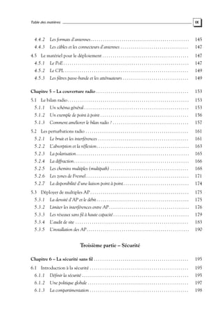 Table des matières

IX

4.4.2

Les formats d’antennes . . . . . . . . . . . . . . . . . . . . . . . . . . . . . . . . . . . . . . . . . . . . . . . .

145

4.4.3

Les câbles et les connecteurs d’antennes . . . . . . . . . . . . . . . . . . . . . . . . . . . . . . . . .

147

4.5 Le matériel pour le déploiement . . . . . . . . . . . . . . . . . . . . . . . . . . . . . . . . . . . . . . . . . .

147

4.5.1

Le PoE . . . . . . . . . . . . . . . . . . . . . . . . . . . . . . . . . . . . . . . . . . . . . . . . . . . . . . . . . . . . .

147

4.5.2

Le CPL . . . . . . . . . . . . . . . . . . . . . . . . . . . . . . . . . . . . . . . . . . . . . . . . . . . . . . . . . . . .

149

4.5.3

Les ﬁltres passe-bande et les atténuateurs . . . . . . . . . . . . . . . . . . . . . . . . . . . . . . . .

149

Chapitre 5 – La couverture radio . . . . . . . . . . . . . . . . . . . . . . . . . . . . . . . . . . . . . . . . . . . . .

153

5.1 Le bilan radio . . . . . . . . . . . . . . . . . . . . . . . . . . . . . . . . . . . . . . . . . . . . . . . . . . . . . . . . . . .

153

5.1.1

Un schéma général . . . . . . . . . . . . . . . . . . . . . . . . . . . . . . . . . . . . . . . . . . . . . . . . . . .

153

5.1.2

Un exemple de point à point . . . . . . . . . . . . . . . . . . . . . . . . . . . . . . . . . . . . . . . . . . .

156

5.1.3

Comment améliorer le bilan radio ? . . . . . . . . . . . . . . . . . . . . . . . . . . . . . . . . . . . . .

157

5.2 Les perturbations radio . . . . . . . . . . . . . . . . . . . . . . . . . . . . . . . . . . . . . . . . . . . . . . . . . .

161

5.2.1

Le bruit et les interférences . . . . . . . . . . . . . . . . . . . . . . . . . . . . . . . . . . . . . . . . . . . .

161

5.2.2

L’absorption et la réﬂexion . . . . . . . . . . . . . . . . . . . . . . . . . . . . . . . . . . . . . . . . . . . . .

163

5.2.3

La polarisation . . . . . . . . . . . . . . . . . . . . . . . . . . . . . . . . . . . . . . . . . . . . . . . . . . . . . . .

165

5.2.4

La diffraction . . . . . . . . . . . . . . . . . . . . . . . . . . . . . . . . . . . . . . . . . . . . . . . . . . . . . . . .

166

5.2.5

Les chemins multiples (multipath) . . . . . . . . . . . . . . . . . . . . . . . . . . . . . . . . . . . . . .

168

5.2.6

Les zones de Fresnel . . . . . . . . . . . . . . . . . . . . . . . . . . . . . . . . . . . . . . . . . . . . . . . . . .

171

5.2.7

La disponibilité d’une liaison point à point . . . . . . . . . . . . . . . . . . . . . . . . . . . . . . . .

174

5.3 Déployer de multiples AP . . . . . . . . . . . . . . . . . . . . . . . . . . . . . . . . . . . . . . . . . . . . . . . .

175

5.3.1

La densité d’AP et le débit . . . . . . . . . . . . . . . . . . . . . . . . . . . . . . . . . . . . . . . . . . . . .

175

5.3.2

Limiter les interférences entre AP . . . . . . . . . . . . . . . . . . . . . . . . . . . . . . . . . . . . . . .

176

5.3.3

Les réseaux sans ﬁl à haute capacité . . . . . . . . . . . . . . . . . . . . . . . . . . . . . . . . . . . . .

179

5.3.4

L’audit de site . . . . . . . . . . . . . . . . . . . . . . . . . . . . . . . . . . . . . . . . . . . . . . . . . . . . . . .

183

5.3.5

L’installation des AP. . . . . . . . . . . . . . . . . . . . . . . . . . . . . . . . . . . . . . . . . . . . . . . . . .

190

Troisième partie – Sécurité
Chapitre 6 – La sécurité sans ﬁl . . . . . . . . . . . . . . . . . . . . . . . . . . . . . . . . . . . . . . . . . . . . . .

195

6.1 Introduction à la sécurité . . . . . . . . . . . . . . . . . . . . . . . . . . . . . . . . . . . . . . . . . . . . . . . .

195

6.1.1

Déﬁnir la sécurité . . . . . . . . . . . . . . . . . . . . . . . . . . . . . . . . . . . . . . . . . . . . . . . . . . . .

195

6.1.2

Une politique globale . . . . . . . . . . . . . . . . . . . . . . . . . . . . . . . . . . . . . . . . . . . . . . . . .

197

6.1.3

La compartimentation . . . . . . . . . . . . . . . . . . . . . . . . . . . . . . . . . . . . . . . . . . . . . . . .

198

 